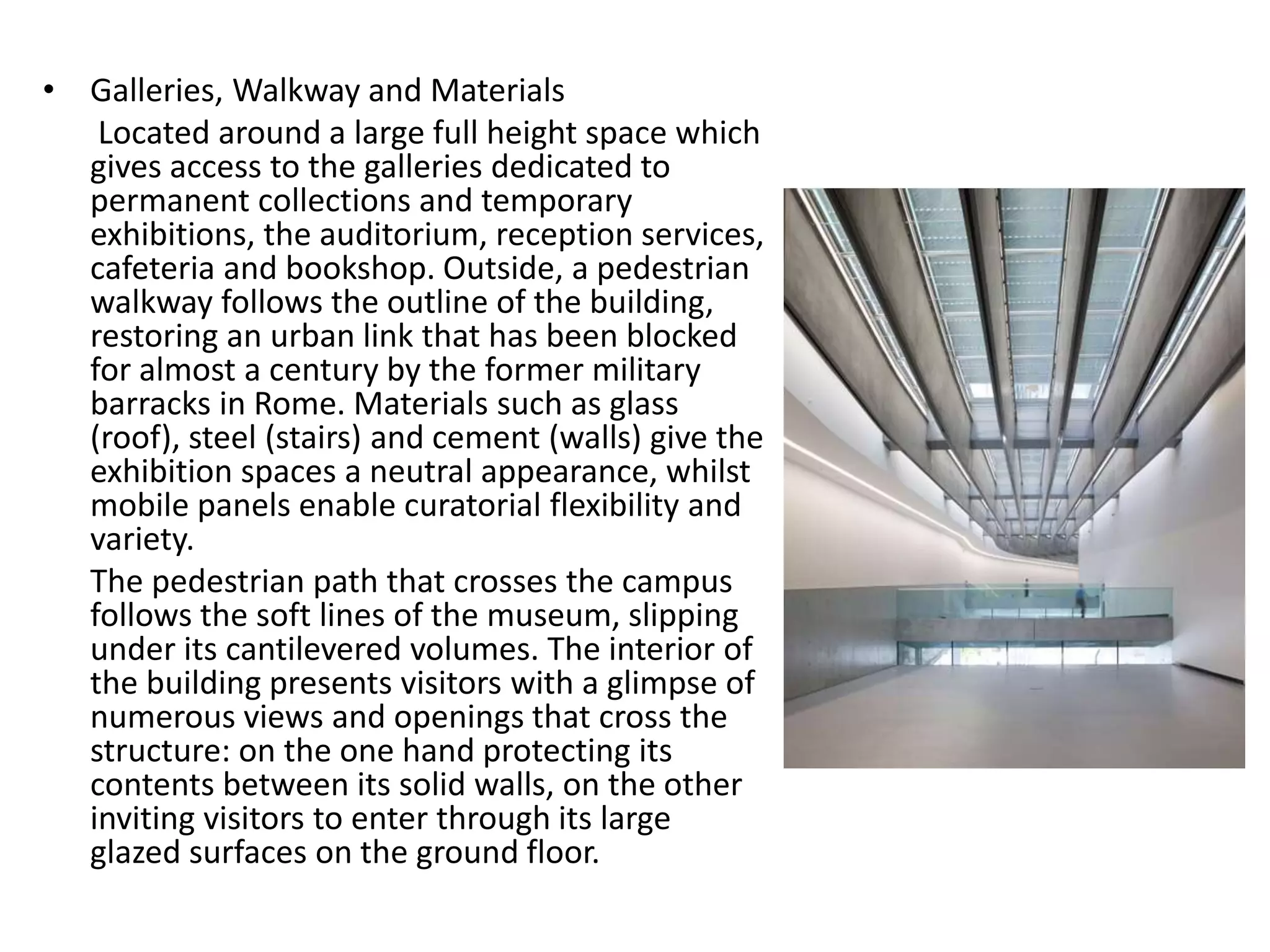 • Galleries, Walkway and Materials
Located around a large full height space which
gives access to the galleries dedicated to
permanent collections and temporary
exhibitions, the auditorium, reception services,
cafeteria and bookshop. Outside, a pedestrian
walkway follows the outline of the building,
restoring an urban link that has been blocked
for almost a century by the former military
barracks in Rome. Materials such as glass
(roof), steel (stairs) and cement (walls) give the
exhibition spaces a neutral appearance, whilst
mobile panels enable curatorial flexibility and
variety.
The pedestrian path that crosses the campus
follows the soft lines of the museum, slipping
under its cantilevered volumes. The interior of
the building presents visitors with a glimpse of
numerous views and openings that cross the
structure: on the one hand protecting its
contents between its solid walls, on the other
inviting visitors to enter through its large
glazed surfaces on the ground floor.
 