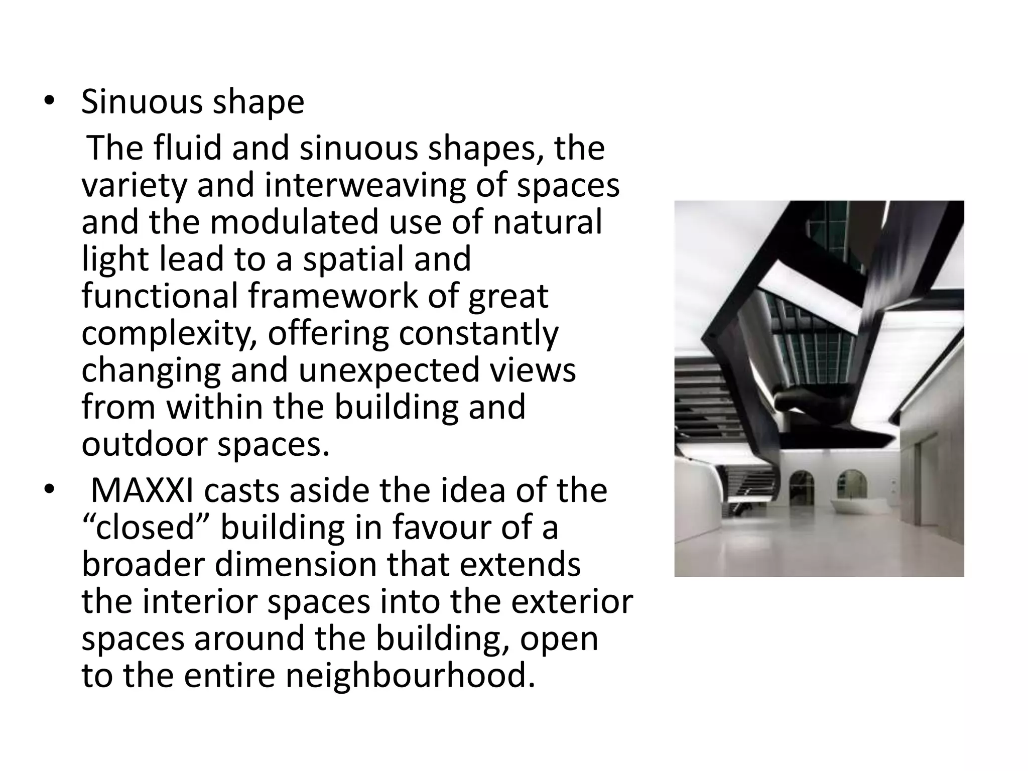• Sinuous shape
The fluid and sinuous shapes, the
variety and interweaving of spaces
and the modulated use of natural
light lead to a spatial and
functional framework of great
complexity, offering constantly
changing and unexpected views
from within the building and
outdoor spaces.
• MAXXI casts aside the idea of the
“closed” building in favour of a
broader dimension that extends
the interior spaces into the exterior
spaces around the building, open
to the entire neighbourhood.
 
