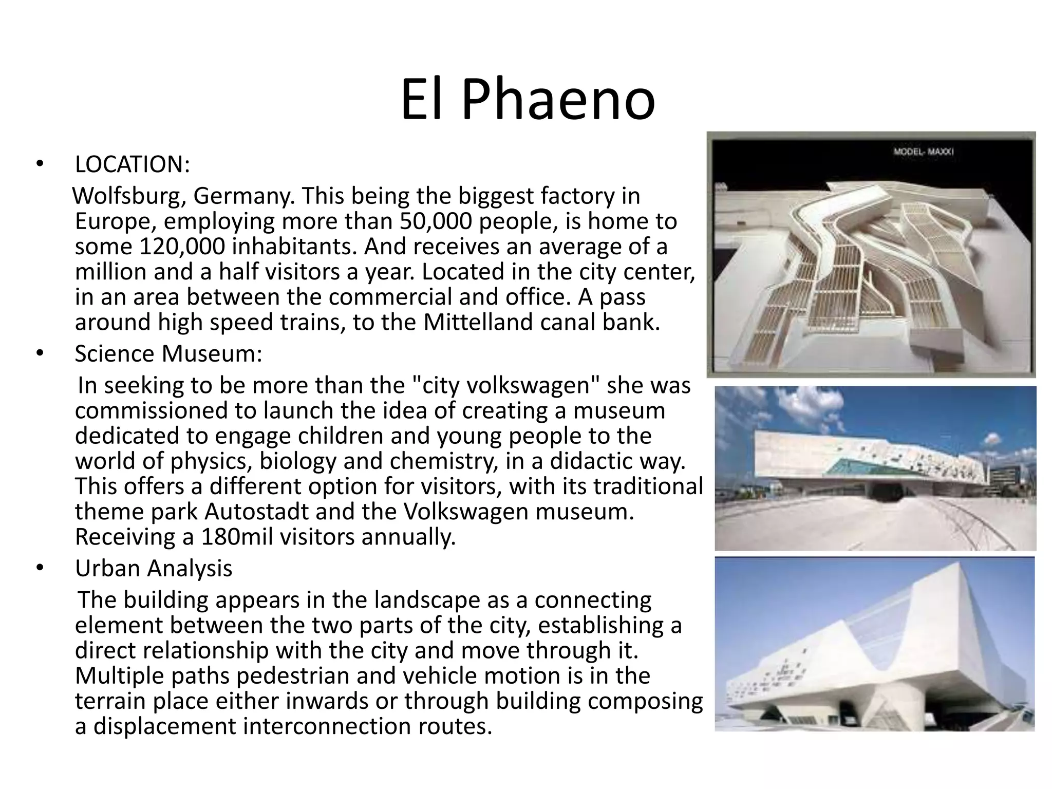 El Phaeno
• LOCATION:
Wolfsburg, Germany. This being the biggest factory in
Europe, employing more than 50,000 people, is home to
some 120,000 inhabitants. And receives an average of a
million and a half visitors a year. Located in the city center,
in an area between the commercial and office. A pass
around high speed trains, to the Mittelland canal bank.
• Science Museum:
In seeking to be more than the "city volkswagen" she was
commissioned to launch the idea of creating a museum
dedicated to engage children and young people to the
world of physics, biology and chemistry, in a didactic way.
This offers a different option for visitors, with its traditional
theme park Autostadt and the Volkswagen museum.
Receiving a 180mil visitors annually.
• Urban Analysis
The building appears in the landscape as a connecting
element between the two parts of the city, establishing a
direct relationship with the city and move through it.
Multiple paths pedestrian and vehicle motion is in the
terrain place either inwards or through building composing
a displacement interconnection routes.
 