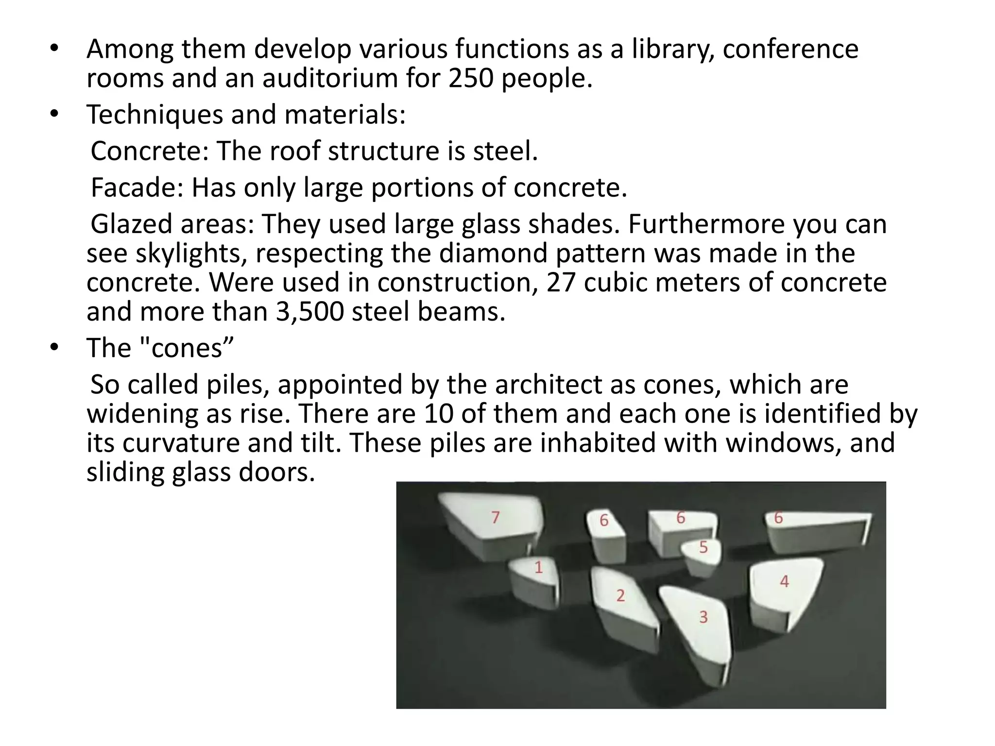 • Among them develop various functions as a library, conference
rooms and an auditorium for 250 people.
• Techniques and materials:
Concrete: The roof structure is steel.
Facade: Has only large portions of concrete.
Glazed areas: They used large glass shades. Furthermore you can
see skylights, respecting the diamond pattern was made in the
concrete. Were used in construction, 27 cubic meters of concrete
and more than 3,500 steel beams.
• The "cones”
So called piles, appointed by the architect as cones, which are
widening as rise. There are 10 of them and each one is identified by
its curvature and tilt. These piles are inhabited with windows, and
sliding glass doors.
 