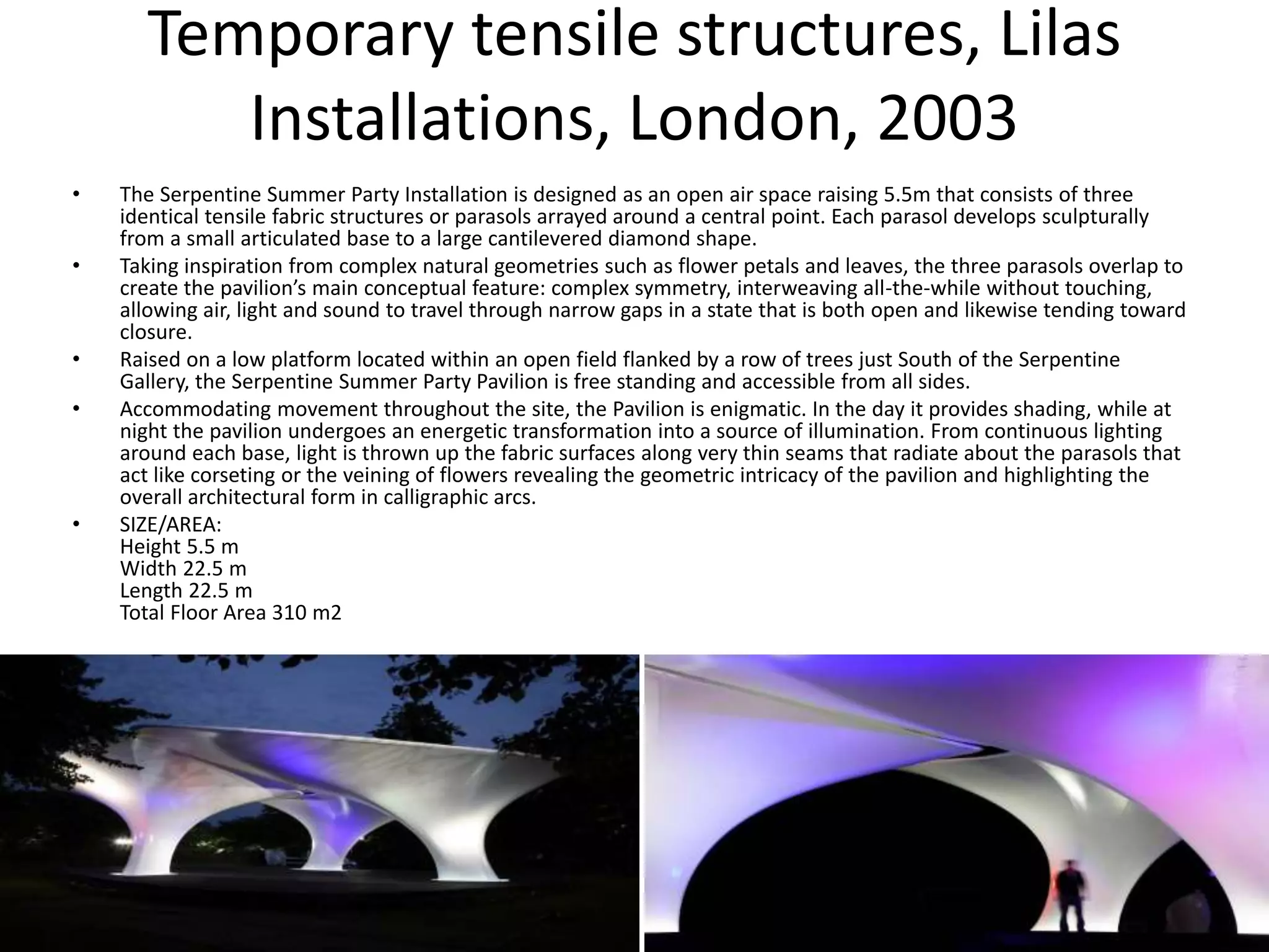 Temporary tensile structures, Lilas
Installations, London, 2003
• The Serpentine Summer Party Installation is designed as an open air space raising 5.5m that consists of three
identical tensile fabric structures or parasols arrayed around a central point. Each parasol develops sculpturally
from a small articulated base to a large cantilevered diamond shape.
• Taking inspiration from complex natural geometries such as flower petals and leaves, the three parasols overlap to
create the pavilion’s main conceptual feature: complex symmetry, interweaving all-the-while without touching,
allowing air, light and sound to travel through narrow gaps in a state that is both open and likewise tending toward
closure.
• Raised on a low platform located within an open field flanked by a row of trees just South of the Serpentine
Gallery, the Serpentine Summer Party Pavilion is free standing and accessible from all sides.
• Accommodating movement throughout the site, the Pavilion is enigmatic. In the day it provides shading, while at
night the pavilion undergoes an energetic transformation into a source of illumination. From continuous lighting
around each base, light is thrown up the fabric surfaces along very thin seams that radiate about the parasols that
act like corseting or the veining of flowers revealing the geometric intricacy of the pavilion and highlighting the
overall architectural form in calligraphic arcs.
• SIZE/AREA:
Height 5.5 m
Width 22.5 m
Length 22.5 m
Total Floor Area 310 m2
 