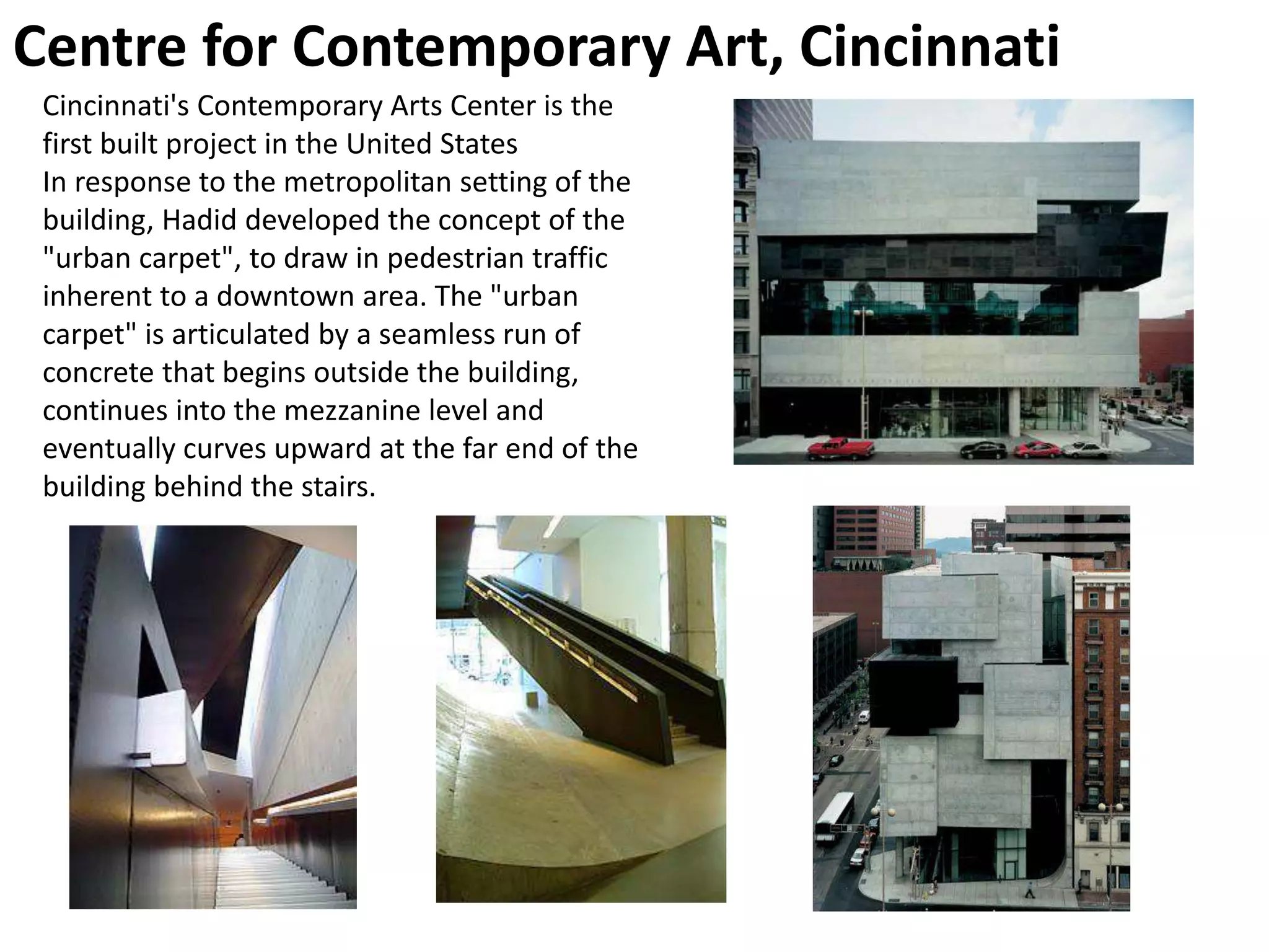 Centre for Contemporary Art, Cincinnati
Cincinnati's Contemporary Arts Center is the
first built project in the United States
In response to the metropolitan setting of the
building, Hadid developed the concept of the
"urban carpet", to draw in pedestrian traffic
inherent to a downtown area. The "urban
carpet" is articulated by a seamless run of
concrete that begins outside the building,
continues into the mezzanine level and
eventually curves upward at the far end of the
building behind the stairs.
 