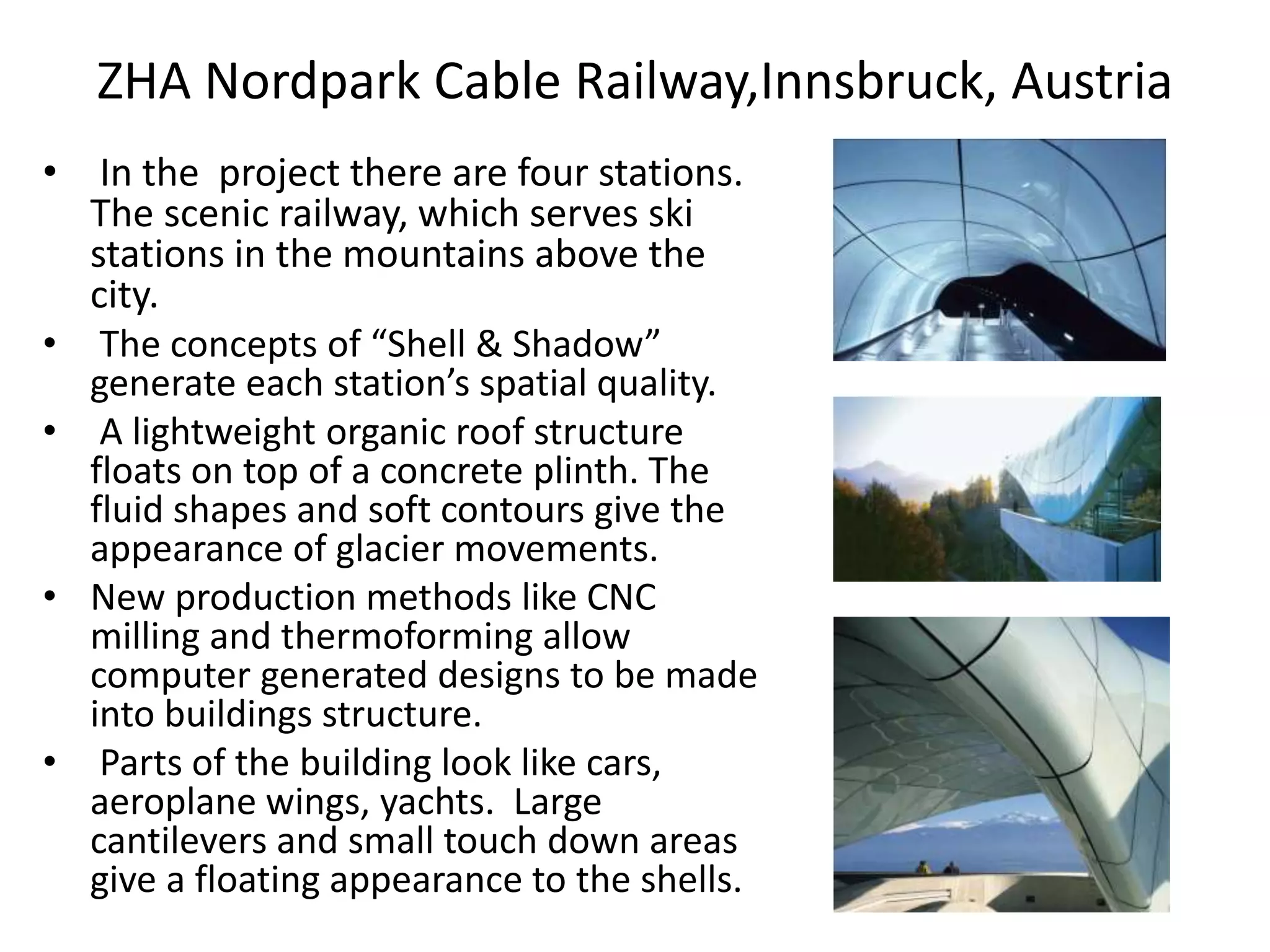 ZHA Nordpark Cable Railway,Innsbruck, Austria
• In the project there are four stations.
The scenic railway, which serves ski
stations in the mountains above the
city.
• The concepts of “Shell & Shadow”
generate each station’s spatial quality.
• A lightweight organic roof structure
floats on top of a concrete plinth. The
fluid shapes and soft contours give the
appearance of glacier movements.
• New production methods like CNC
milling and thermoforming allow
computer generated designs to be made
into buildings structure.
• Parts of the building look like cars,
aeroplane wings, yachts. Large
cantilevers and small touch down areas
give a floating appearance to the shells.
 