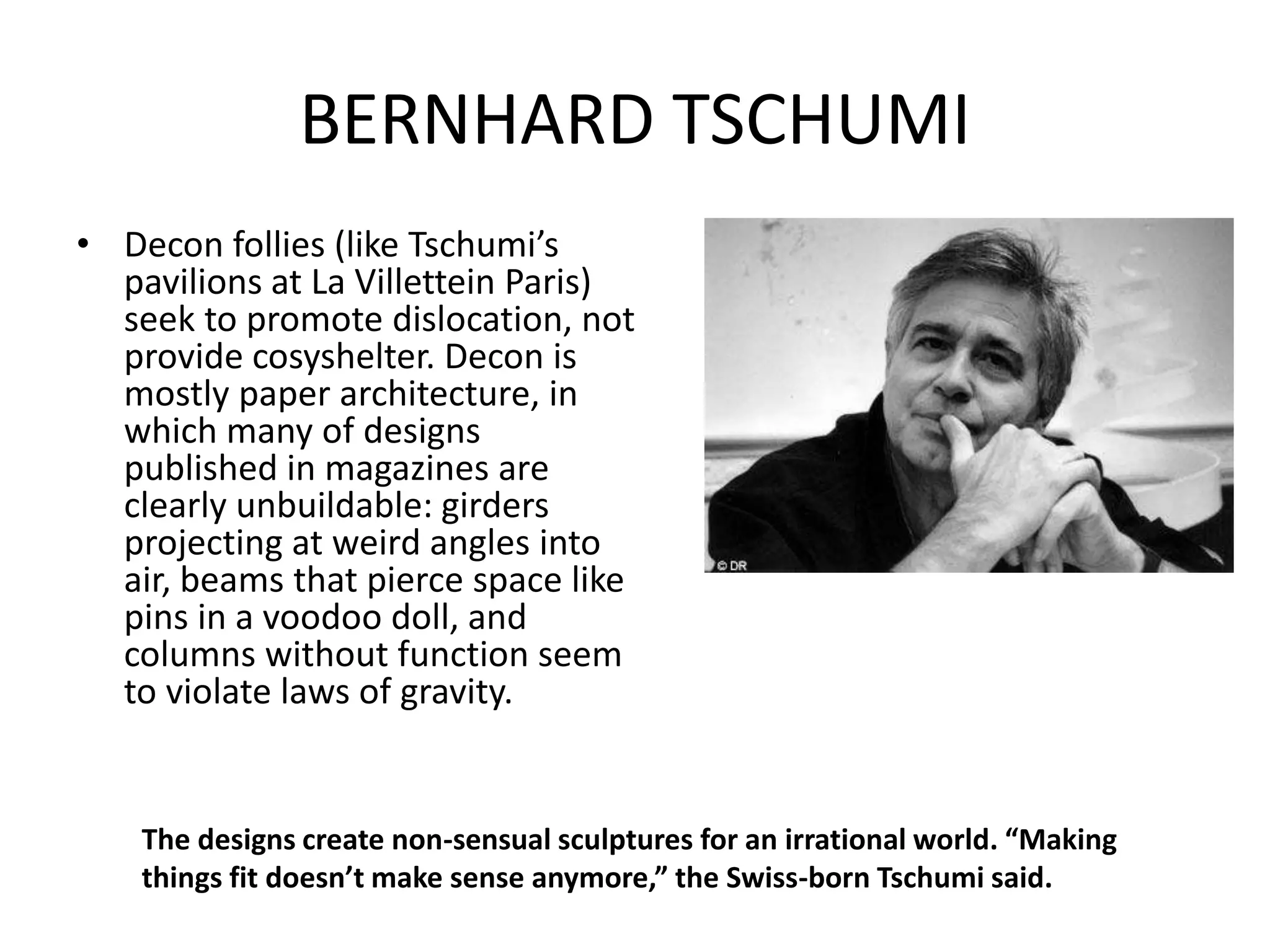 BERNHARD TSCHUMI
• Decon follies (like Tschumi’s
pavilions at La Villettein Paris)
seek to promote dislocation, not
provide cosyshelter. Decon is
mostly paper architecture, in
which many of designs
published in magazines are
clearly unbuildable: girders
projecting at weird angles into
air, beams that pierce space like
pins in a voodoo doll, and
columns without function seem
to violate laws of gravity.
The designs create non-sensual sculptures for an irrational world. “Making
things fit doesn’t make sense anymore,” the Swiss-born Tschumi said.
 