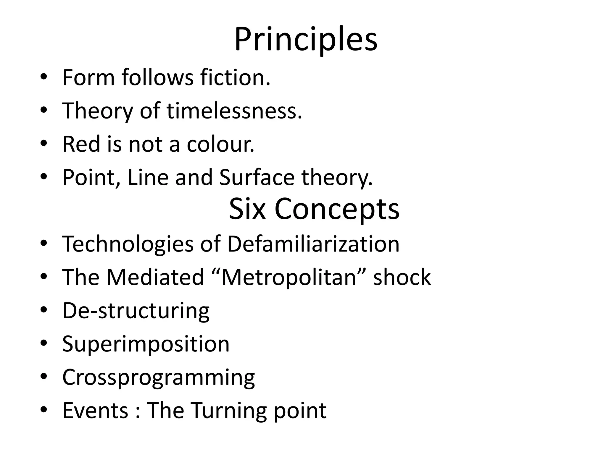 Principles
• Form follows fiction.
• Theory of timelessness.
• Red is not a colour.
• Point, Line and Surface theory.
• Technologies of Defamiliarization
• The Mediated “Metropolitan” shock
• De-structuring
• Superimposition
• Crossprogramming
• Events : The Turning point
Six Concepts
 