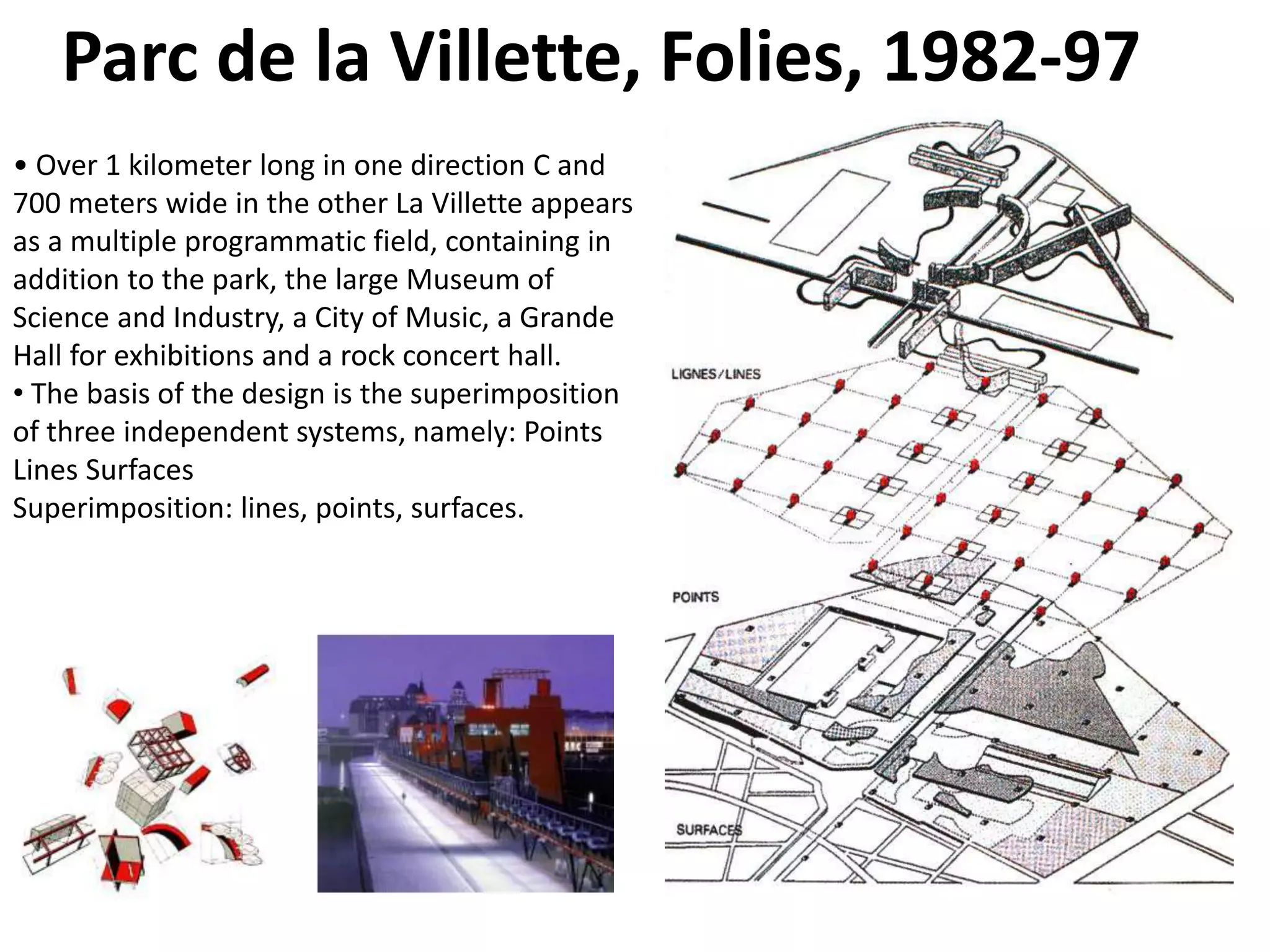 Parc de la Villette, Folies, 1982-97
• Over 1 kilometer long in one direction C and
700 meters wide in the other La Villette appears
as a multiple programmatic field, containing in
addition to the park, the large Museum of
Science and Industry, a City of Music, a Grande
Hall for exhibitions and a rock concert hall.
• The basis of the design is the superimposition
of three independent systems, namely: Points
Lines Surfaces
Superimposition: lines, points, surfaces.
 