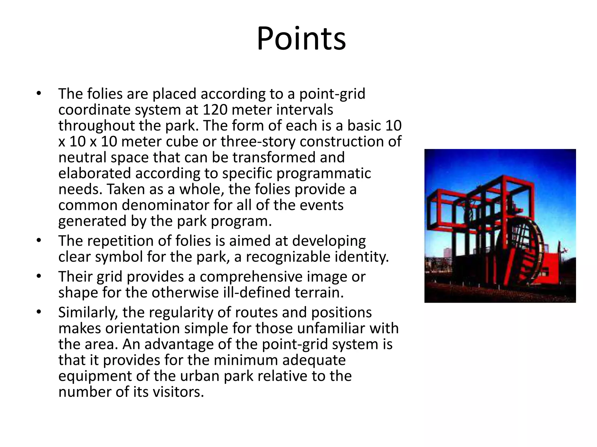 Points
• The folies are placed according to a point-grid
coordinate system at 120 meter intervals
throughout the park. The form of each is a basic 10
x 10 x 10 meter cube or three-story construction of
neutral space that can be transformed and
elaborated according to specific programmatic
needs. Taken as a whole, the folies provide a
common denominator for all of the events
generated by the park program.
• The repetition of folies is aimed at developing
clear symbol for the park, a recognizable identity.
• Their grid provides a comprehensive image or
shape for the otherwise ill-defined terrain.
• Similarly, the regularity of routes and positions
makes orientation simple for those unfamiliar with
the area. An advantage of the point-grid system is
that it provides for the minimum adequate
equipment of the urban park relative to the
number of its visitors.
 