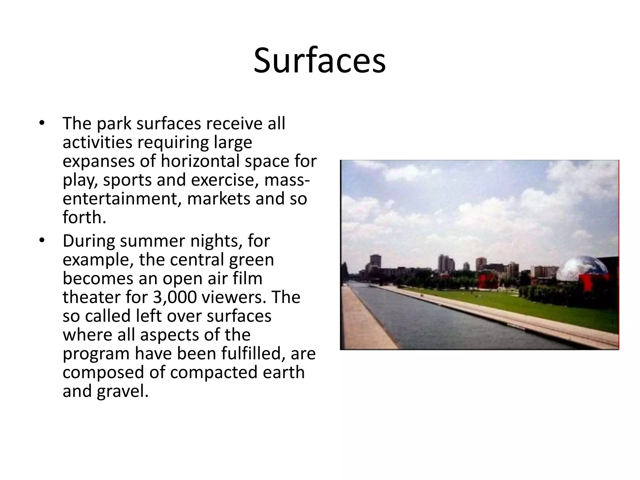 Surfaces
• The park surfaces receive all
activities requiring large
expanses of horizontal space for
play, sports and exercise, mass-
entertainment, markets and so
forth.
• During summer nights, for
example, the central green
becomes an open air film
theater for 3,000 viewers. The
so called left over surfaces
where all aspects of the
program have been fulfilled, are
composed of compacted earth
and gravel.
 