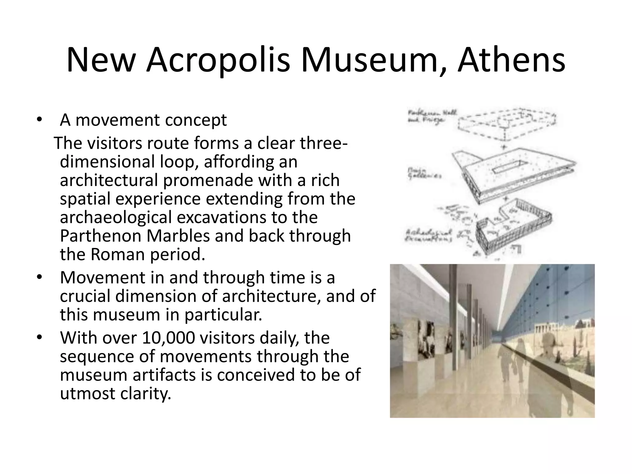 New Acropolis Museum, Athens
• A movement concept
The visitors route forms a clear three-
dimensional loop, affording an
architectural promenade with a rich
spatial experience extending from the
archaeological excavations to the
Parthenon Marbles and back through
the Roman period.
• Movement in and through time is a
crucial dimension of architecture, and of
this museum in particular.
• With over 10,000 visitors daily, the
sequence of movements through the
museum artifacts is conceived to be of
utmost clarity.
 