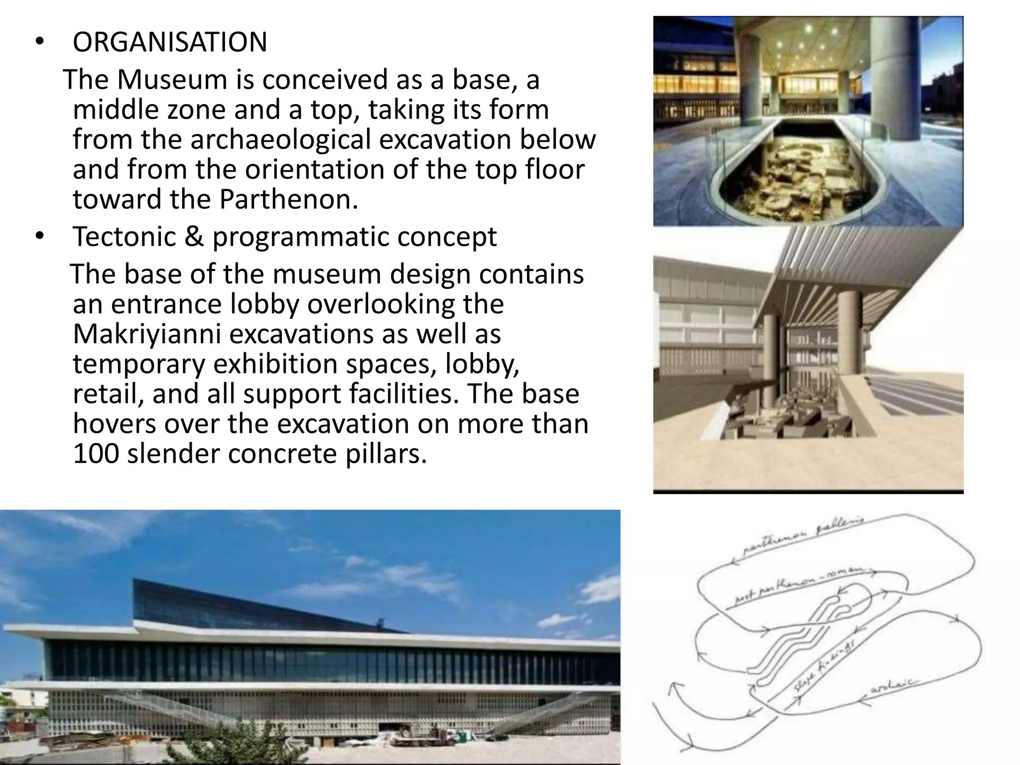 • ORGANISATION
The Museum is conceived as a base, a
middle zone and a top, taking its form
from the archaeological excavation below
and from the orientation of the top floor
toward the Parthenon.
• Tectonic & programmatic concept
The base of the museum design contains
an entrance lobby overlooking the
Makriyianni excavations as well as
temporary exhibition spaces, lobby,
retail, and all support facilities. The base
hovers over the excavation on more than
100 slender concrete pillars.
 