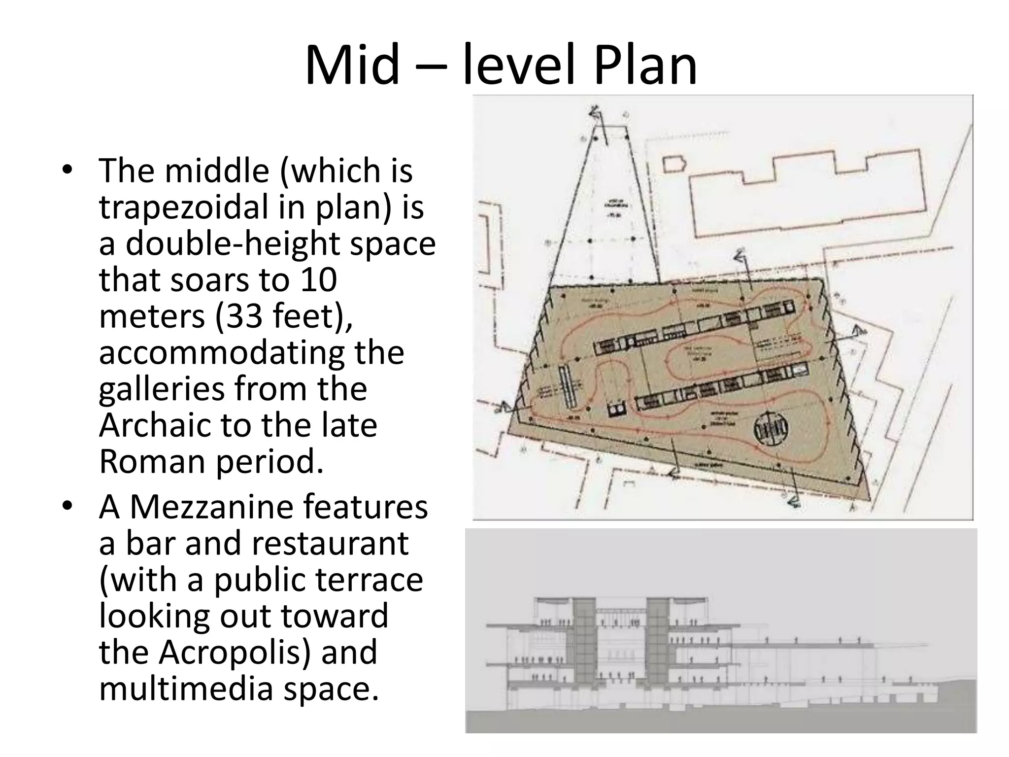 Mid – level Plan
• The middle (which is
trapezoidal in plan) is
a double-height space
that soars to 10
meters (33 feet),
accommodating the
galleries from the
Archaic to the late
Roman period.
• A Mezzanine features
a bar and restaurant
(with a public terrace
looking out toward
the Acropolis) and
multimedia space.
 