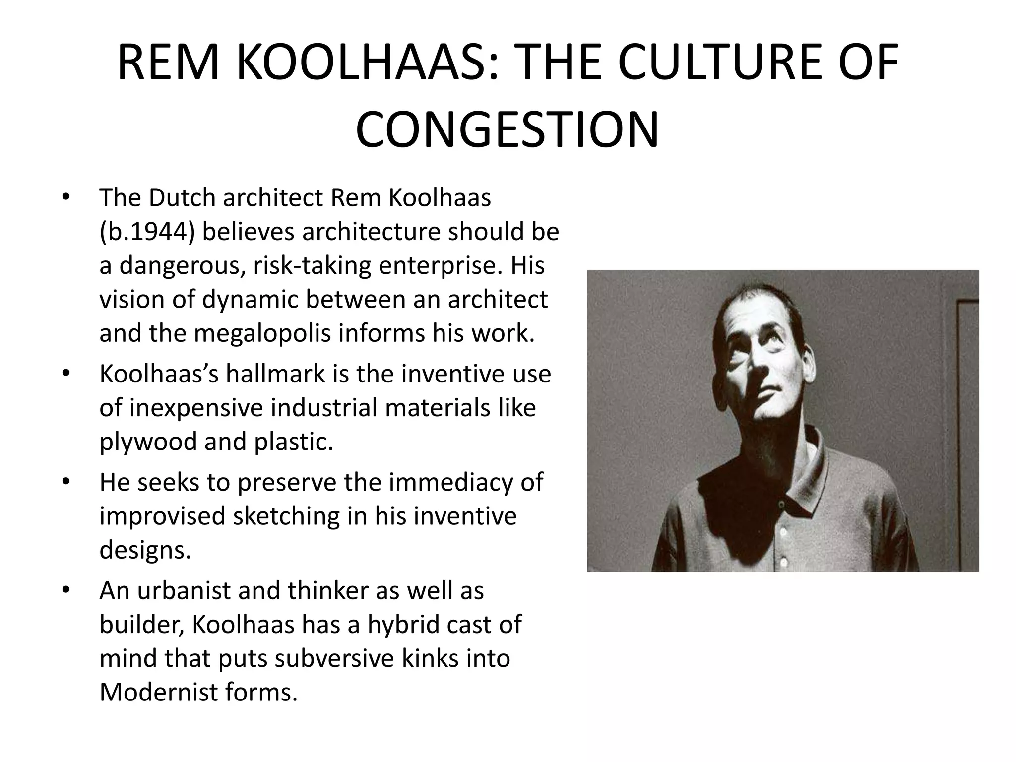 REM KOOLHAAS: THE CULTURE OF
CONGESTION
• The Dutch architect Rem Koolhaas
(b.1944) believes architecture should be
a dangerous, risk-taking enterprise. His
vision of dynamic between an architect
and the megalopolis informs his work.
• Koolhaas’s hallmark is the inventive use
of inexpensive industrial materials like
plywood and plastic.
• He seeks to preserve the immediacy of
improvised sketching in his inventive
designs.
• An urbanist and thinker as well as
builder, Koolhaas has a hybrid cast of
mind that puts subversive kinks into
Modernist forms.
 