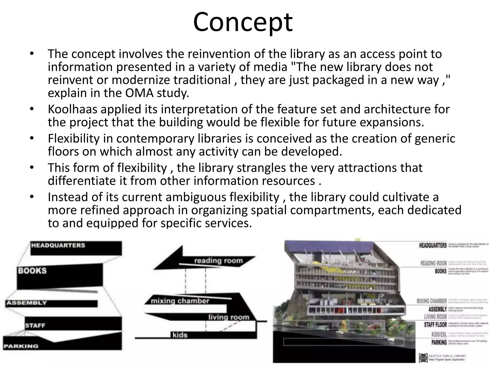 Concept
• The concept involves the reinvention of the library as an access point to
information presented in a variety of media "The new library does not
reinvent or modernize traditional , they are just packaged in a new way ,"
explain in the OMA study.
• Koolhaas applied its interpretation of the feature set and architecture for
the project that the building would be flexible for future expansions.
• Flexibility in contemporary libraries is conceived as the creation of generic
floors on which almost any activity can be developed.
• This form of flexibility , the library strangles the very attractions that
differentiate it from other information resources .
• Instead of its current ambiguous flexibility , the library could cultivate a
more refined approach in organizing spatial compartments, each dedicated
to and equipped for specific services.
 