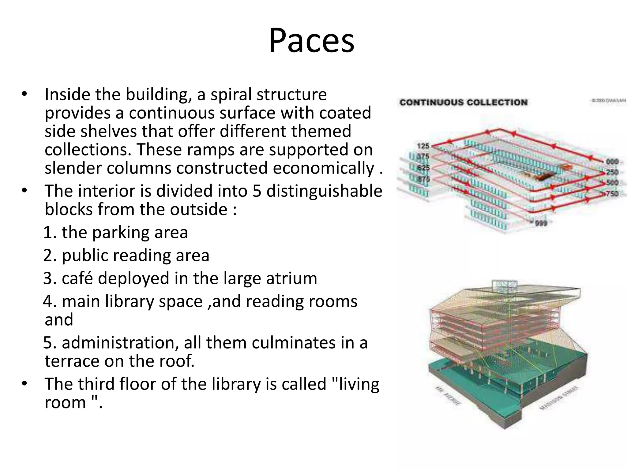 Paces
• Inside the building, a spiral structure
provides a continuous surface with coated
side shelves that offer different themed
collections. These ramps are supported on
slender columns constructed economically .
• The interior is divided into 5 distinguishable
blocks from the outside :
1. the parking area
2. public reading area
3. café deployed in the large atrium
4. main library space ,and reading rooms
and
5. administration, all them culminates in a
terrace on the roof.
• The third floor of the library is called "living
room ".
 
