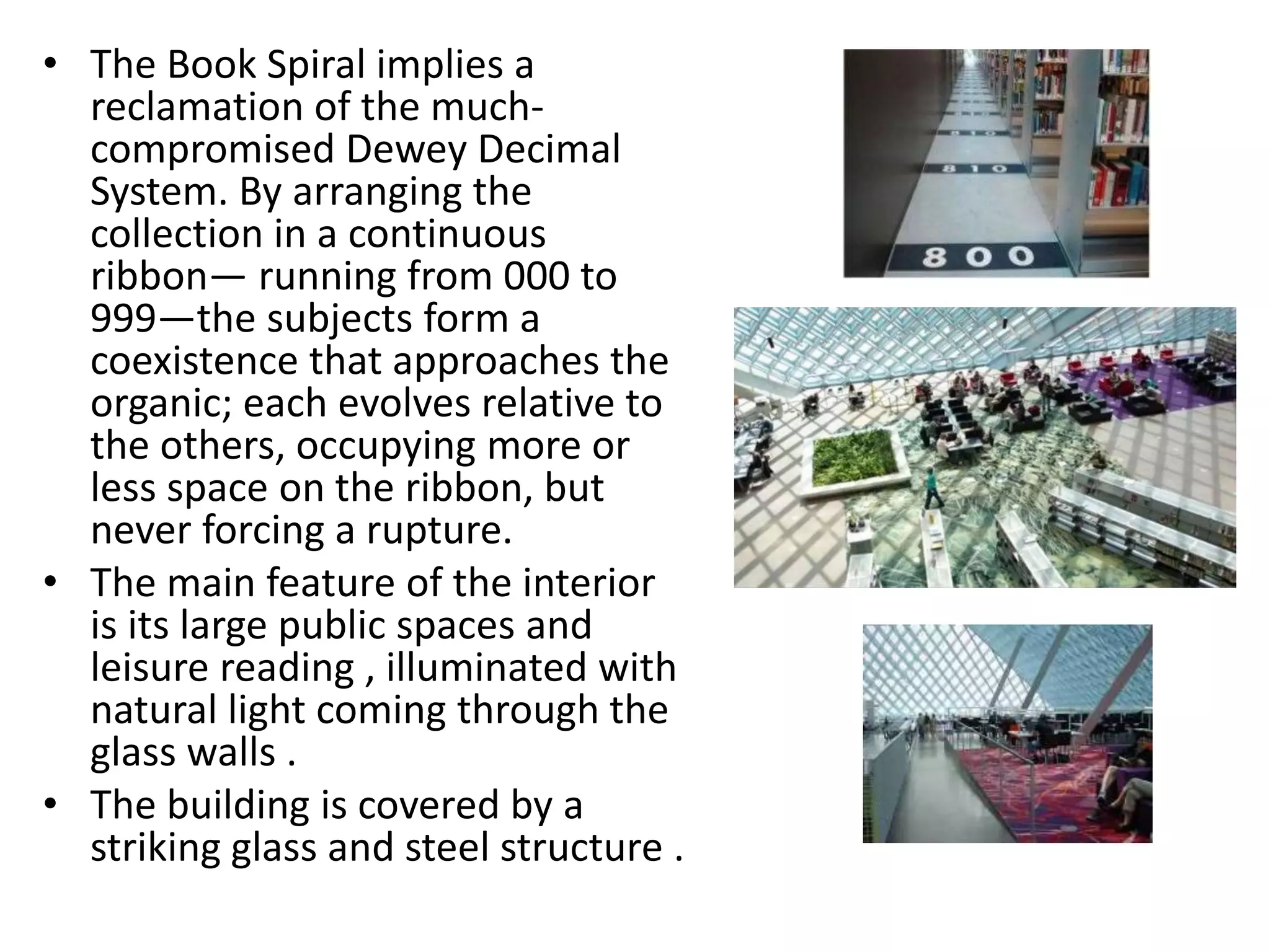 • The Book Spiral implies a
reclamation of the much-
compromised Dewey Decimal
System. By arranging the
collection in a continuous
ribbon— running from 000 to
999—the subjects form a
coexistence that approaches the
organic; each evolves relative to
the others, occupying more or
less space on the ribbon, but
never forcing a rupture.
• The main feature of the interior
is its large public spaces and
leisure reading , illuminated with
natural light coming through the
glass walls .
• The building is covered by a
striking glass and steel structure .
 
