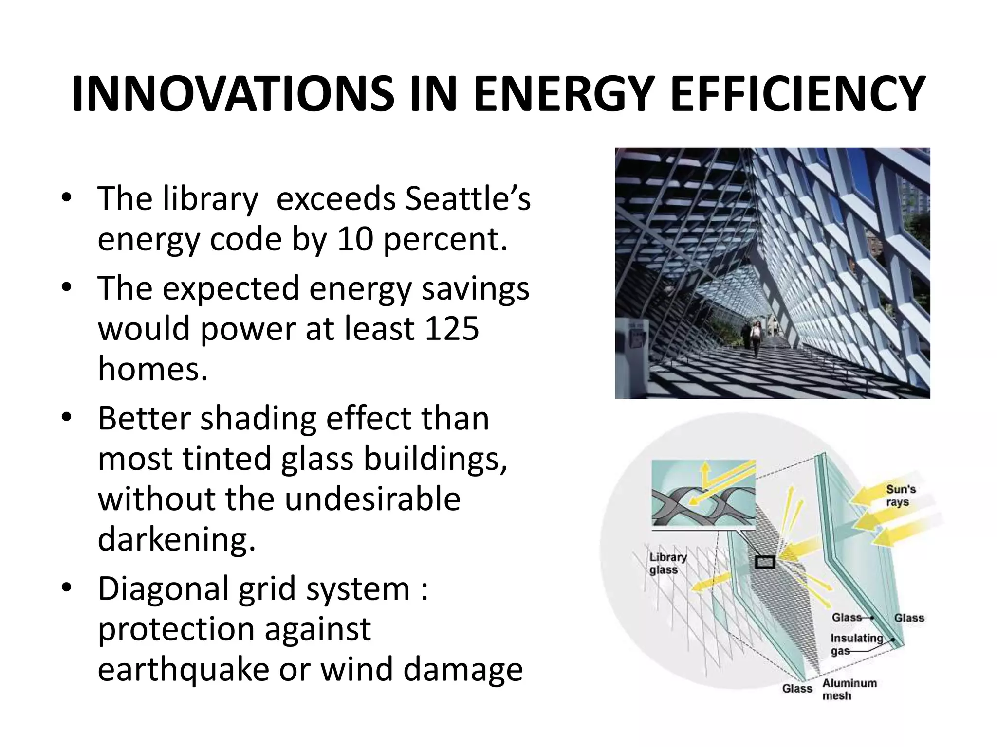 INNOVATIONS IN ENERGY EFFICIENCY
• The library exceeds Seattle’s
energy code by 10 percent.
• The expected energy savings
would power at least 125
homes.
• Better shading effect than
most tinted glass buildings,
without the undesirable
darkening.
• Diagonal grid system :
protection against
earthquake or wind damage
 