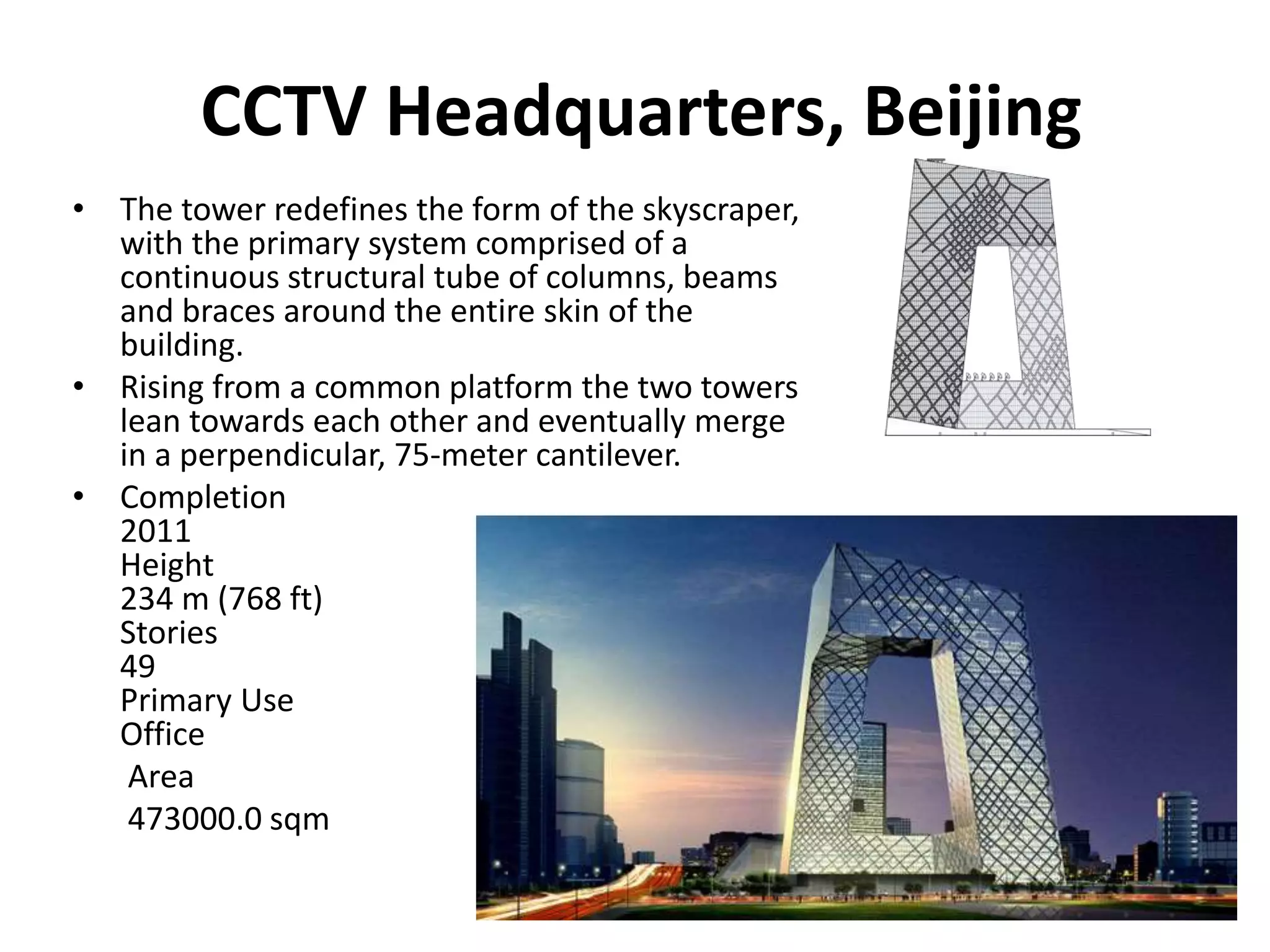 CCTV Headquarters, Beijing
• The tower redefines the form of the skyscraper,
with the primary system comprised of a
continuous structural tube of columns, beams
and braces around the entire skin of the
building.
• Rising from a common platform the two towers
lean towards each other and eventually merge
in a perpendicular, 75-meter cantilever.
• Completion
2011
Height
234 m (768 ft)
Stories
49
Primary Use
Office
Area
473000.0 sqm
 