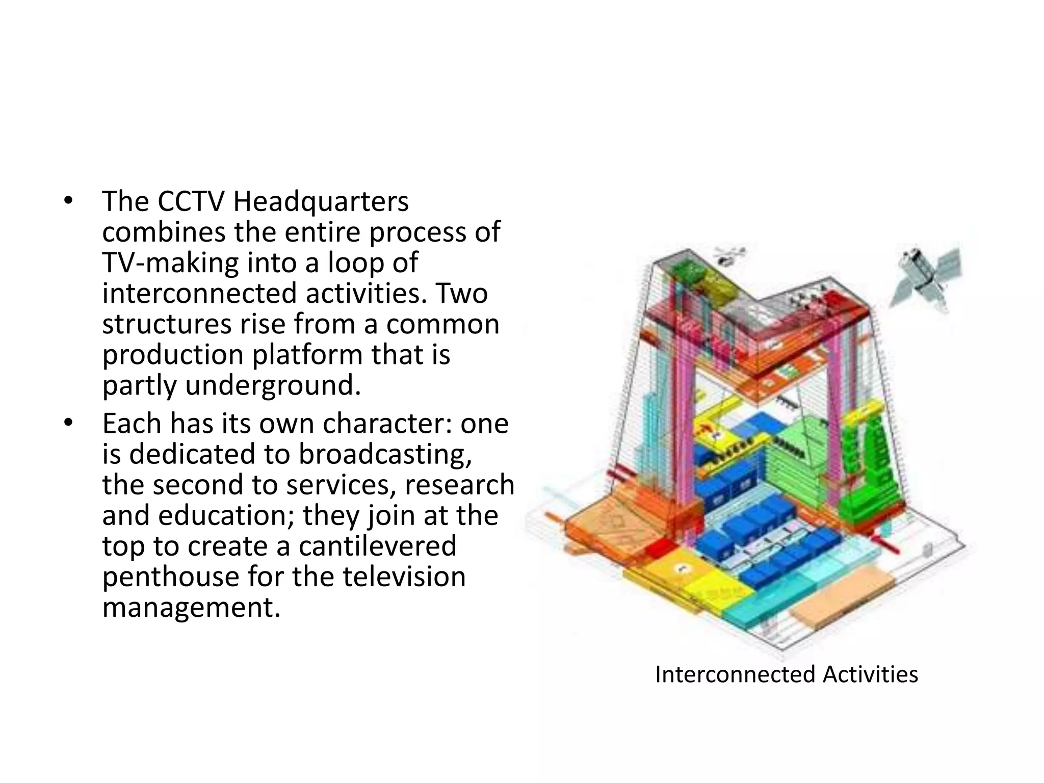 • The CCTV Headquarters
combines the entire process of
TV-making into a loop of
interconnected activities. Two
structures rise from a common
production platform that is
partly underground.
• Each has its own character: one
is dedicated to broadcasting,
the second to services, research
and education; they join at the
top to create a cantilevered
penthouse for the television
management.
Interconnected Activities
 