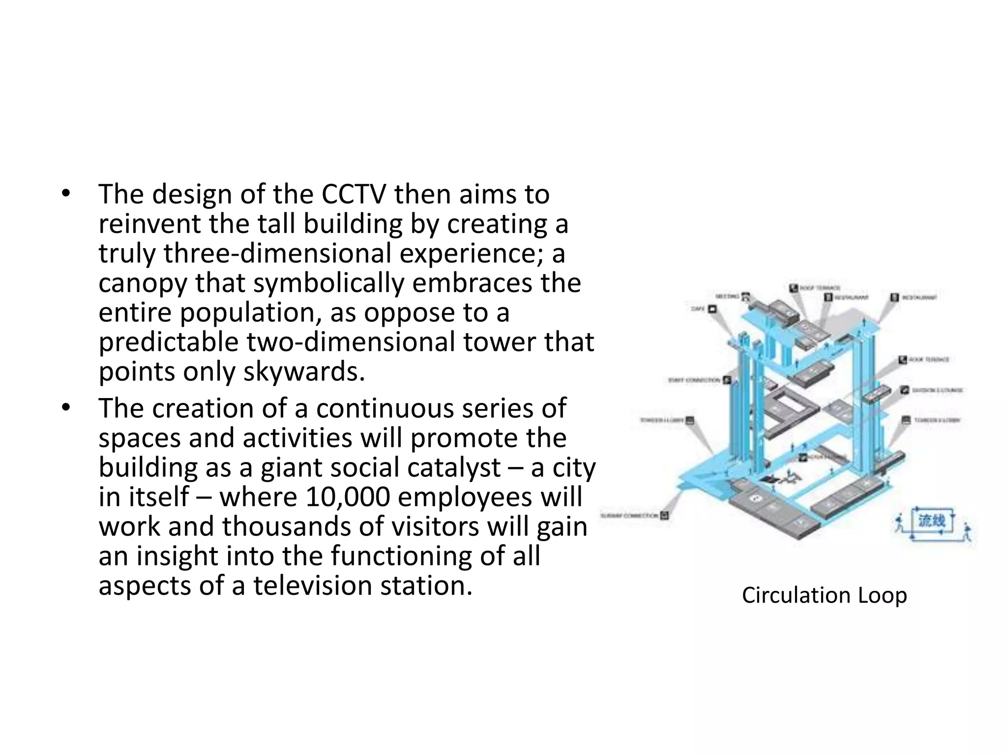 • The design of the CCTV then aims to
reinvent the tall building by creating a
truly three-dimensional experience; a
canopy that symbolically embraces the
entire population, as oppose to a
predictable two-dimensional tower that
points only skywards.
• The creation of a continuous series of
spaces and activities will promote the
building as a giant social catalyst – a city
in itself – where 10,000 employees will
work and thousands of visitors will gain
an insight into the functioning of all
aspects of a television station. Circulation Loop
 