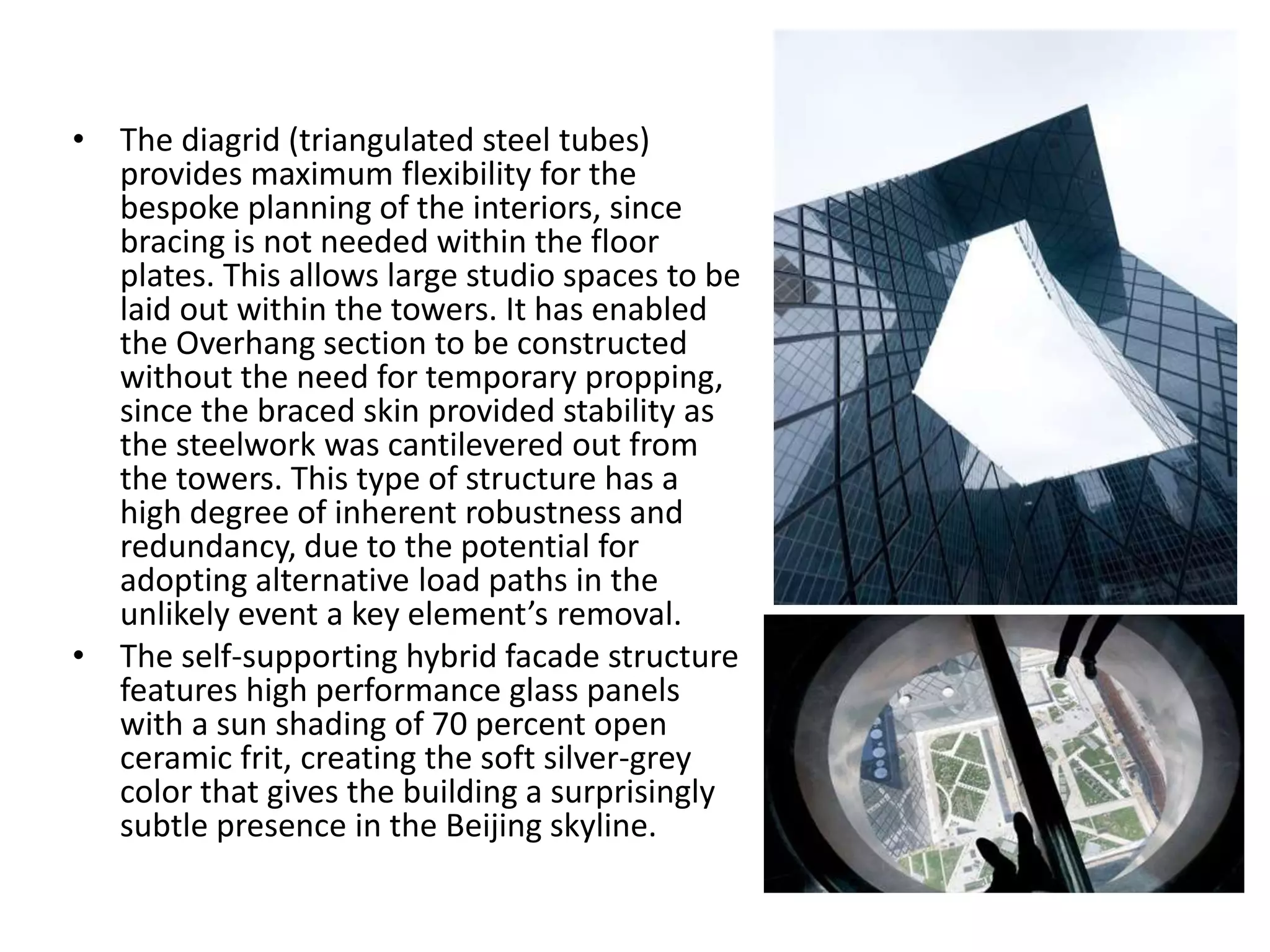 • The diagrid (triangulated steel tubes)
provides maximum flexibility for the
bespoke planning of the interiors, since
bracing is not needed within the floor
plates. This allows large studio spaces to be
laid out within the towers. It has enabled
the Overhang section to be constructed
without the need for temporary propping,
since the braced skin provided stability as
the steelwork was cantilevered out from
the towers. This type of structure has a
high degree of inherent robustness and
redundancy, due to the potential for
adopting alternative load paths in the
unlikely event a key element’s removal.
• The self-supporting hybrid facade structure
features high performance glass panels
with a sun shading of 70 percent open
ceramic frit, creating the soft silver-grey
color that gives the building a surprisingly
subtle presence in the Beijing skyline.
 