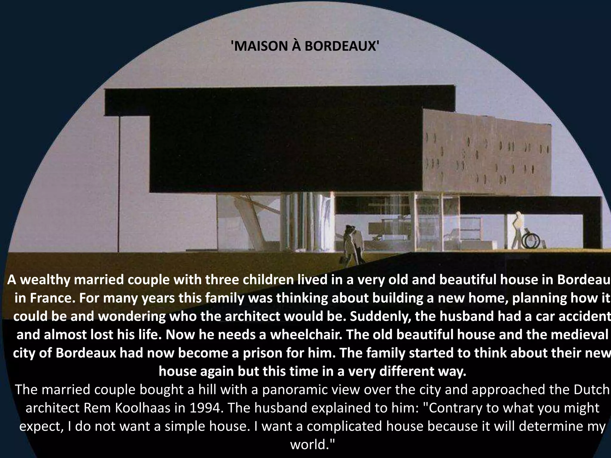 A wealthy married couple with three children lived in a very old and beautiful house in Bordeaux
in France. For many years this family was thinking about building a new home, planning how it
could be and wondering who the architect would be. Suddenly, the husband had a car accident
and almost lost his life. Now he needs a wheelchair. The old beautiful house and the medieval
city of Bordeaux had now become a prison for him. The family started to think about their new
house again but this time in a very different way.
The married couple bought a hill with a panoramic view over the city and approached the Dutch
architect Rem Koolhaas in 1994. The husband explained to him: "Contrary to what you might
expect, I do not want a simple house. I want a complicated house because it will determine my
world."
'MAISON À BORDEAUX'
 