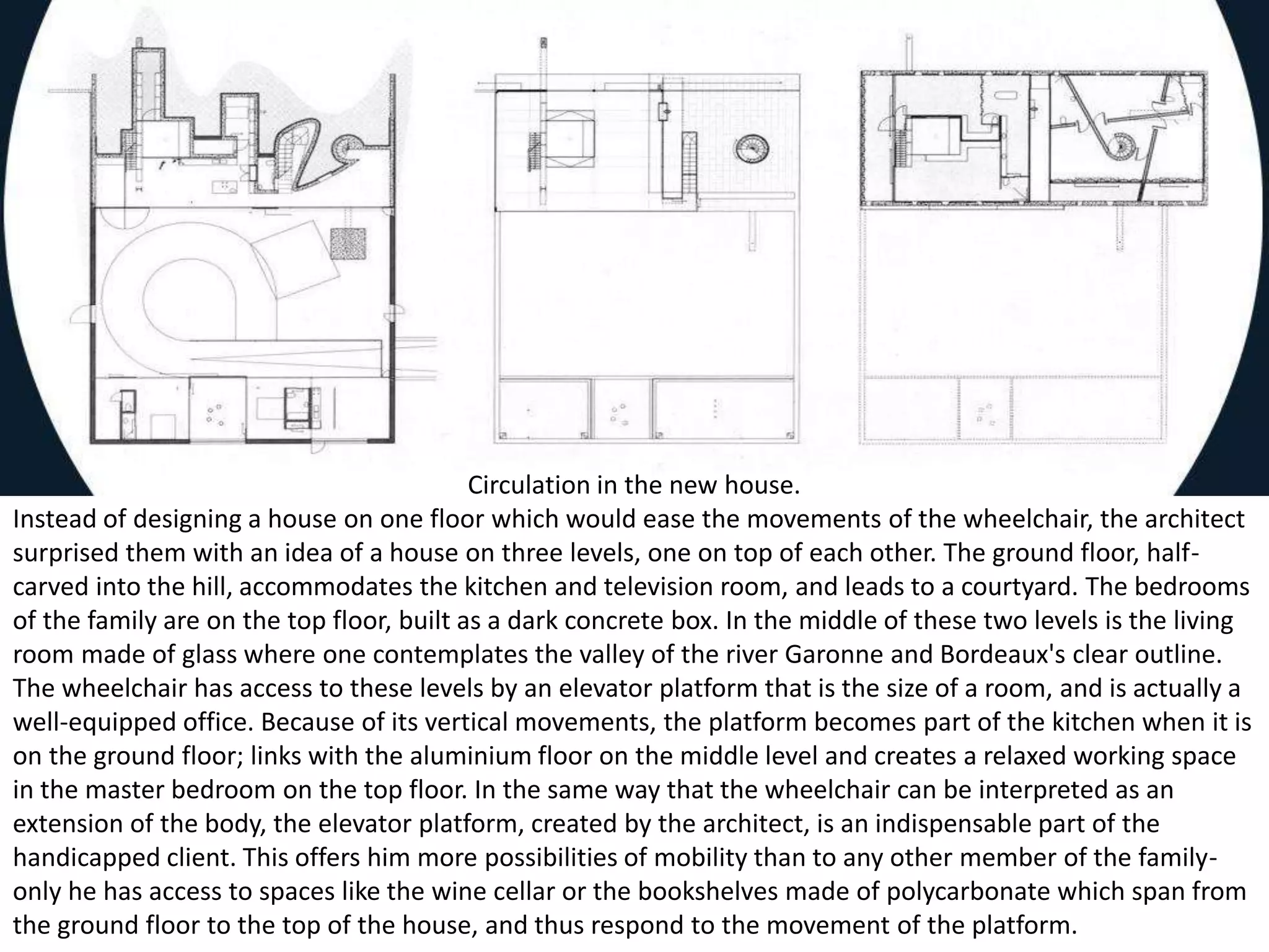 Circulation in the new house.
Instead of designing a house on one floor which would ease the movements of the wheelchair, the architect
surprised them with an idea of a house on three levels, one on top of each other. The ground floor, half-
carved into the hill, accommodates the kitchen and television room, and leads to a courtyard. The bedrooms
of the family are on the top floor, built as a dark concrete box. In the middle of these two levels is the living
room made of glass where one contemplates the valley of the river Garonne and Bordeaux's clear outline.
The wheelchair has access to these levels by an elevator platform that is the size of a room, and is actually a
well-equipped office. Because of its vertical movements, the platform becomes part of the kitchen when it is
on the ground floor; links with the aluminium floor on the middle level and creates a relaxed working space
in the master bedroom on the top floor. In the same way that the wheelchair can be interpreted as an
extension of the body, the elevator platform, created by the architect, is an indispensable part of the
handicapped client. This offers him more possibilities of mobility than to any other member of the family-
only he has access to spaces like the wine cellar or the bookshelves made of polycarbonate which span from
the ground floor to the top of the house, and thus respond to the movement of the platform.
 