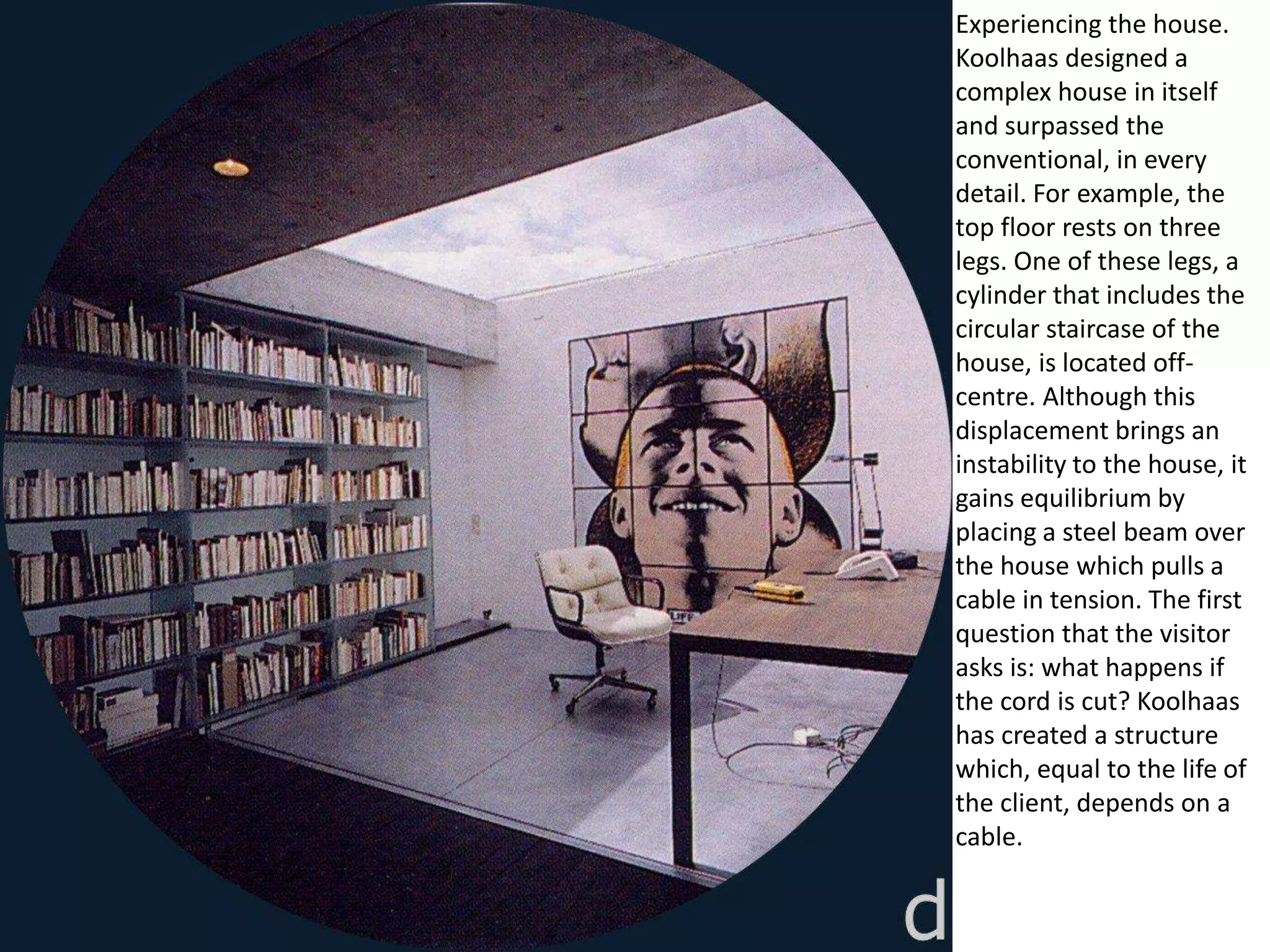 Experiencing the house.
Koolhaas designed a
complex house in itself
and surpassed the
conventional, in every
detail. For example, the
top floor rests on three
legs. One of these legs, a
cylinder that includes the
circular staircase of the
house, is located off-
centre. Although this
displacement brings an
instability to the house, it
gains equilibrium by
placing a steel beam over
the house which pulls a
cable in tension. The first
question that the visitor
asks is: what happens if
the cord is cut? Koolhaas
has created a structure
which, equal to the life of
the client, depends on a
cable.
 