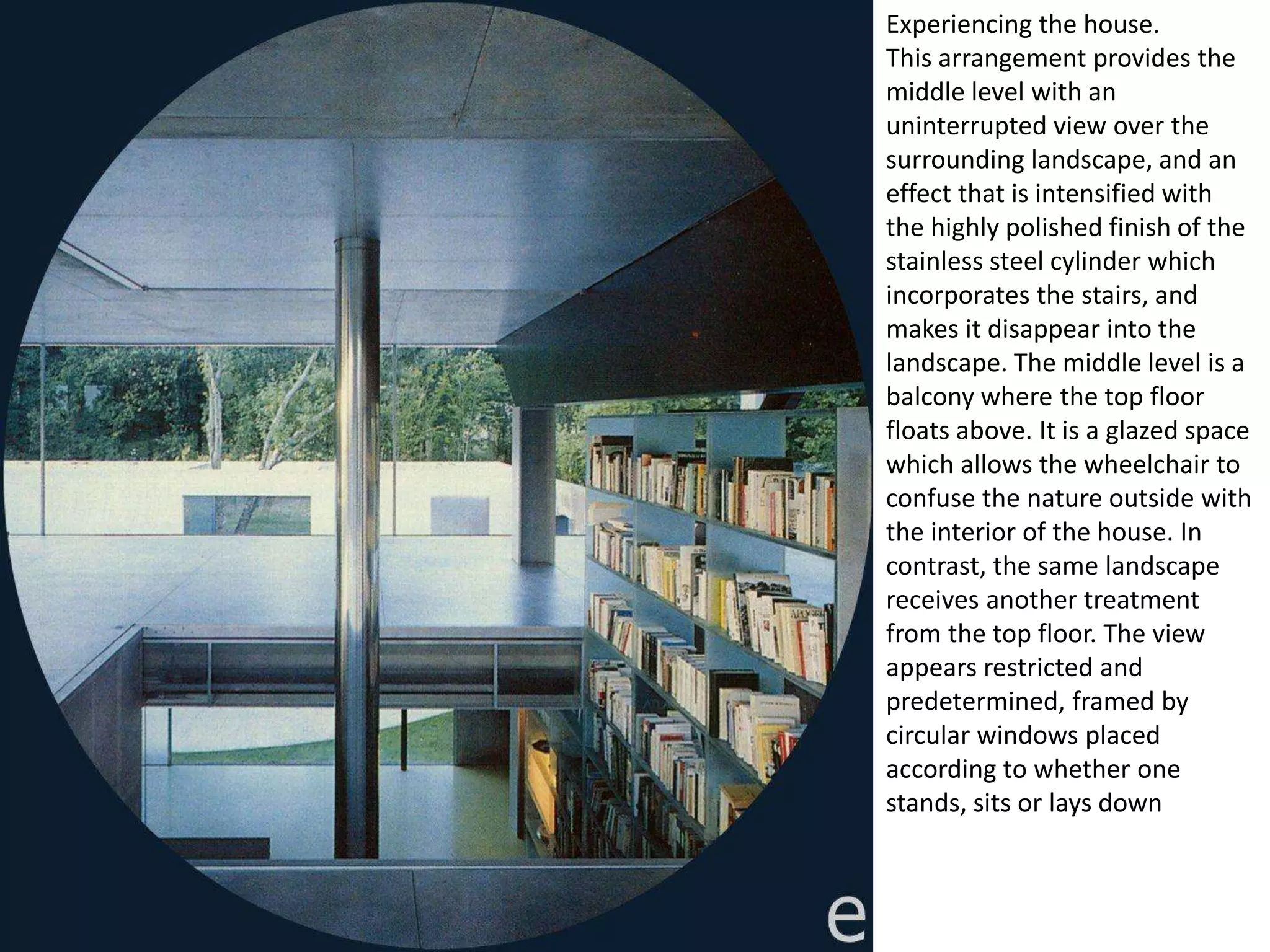 Experiencing the house.
This arrangement provides the
middle level with an
uninterrupted view over the
surrounding landscape, and an
effect that is intensified with
the highly polished finish of the
stainless steel cylinder which
incorporates the stairs, and
makes it disappear into the
landscape. The middle level is a
balcony where the top floor
floats above. It is a glazed space
which allows the wheelchair to
confuse the nature outside with
the interior of the house. In
contrast, the same landscape
receives another treatment
from the top floor. The view
appears restricted and
predetermined, framed by
circular windows placed
according to whether one
stands, sits or lays down
 