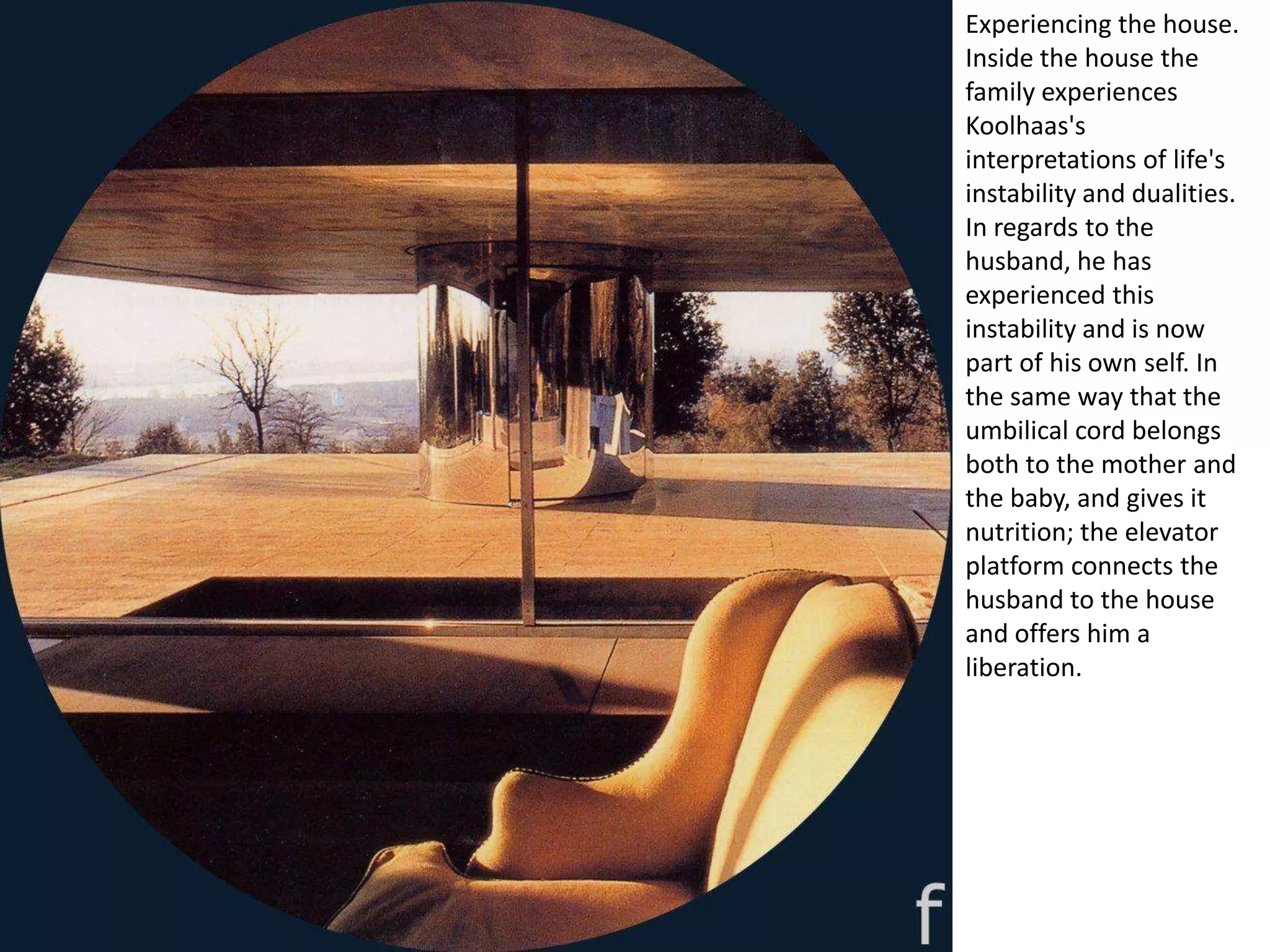 Experiencing the house.
Inside the house the
family experiences
Koolhaas's
interpretations of life's
instability and dualities.
In regards to the
husband, he has
experienced this
instability and is now
part of his own self. In
the same way that the
umbilical cord belongs
both to the mother and
the baby, and gives it
nutrition; the elevator
platform connects the
husband to the house
and offers him a
liberation.
 