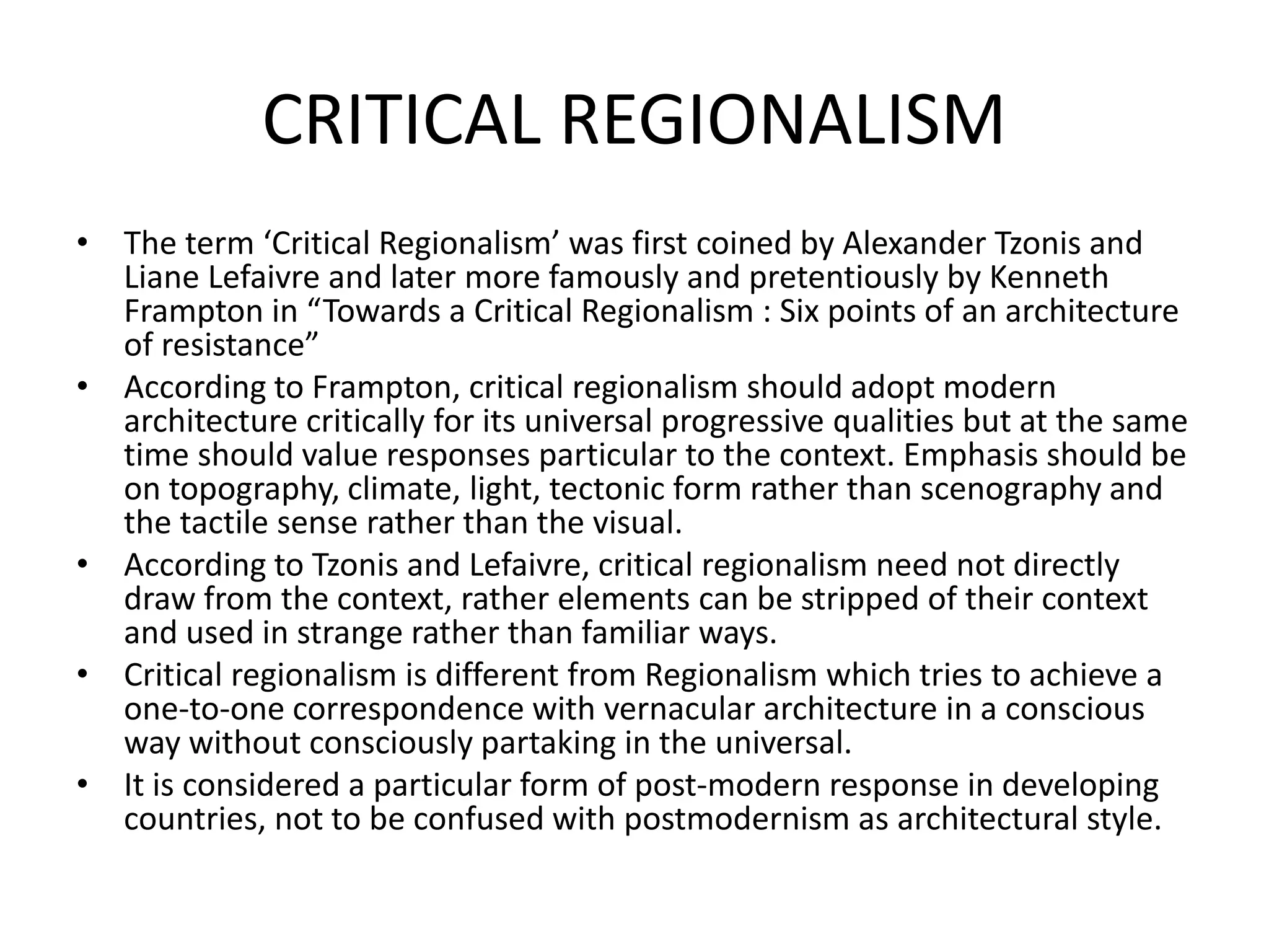 CRITICAL REGIONALISM
• The term ‘Critical Regionalism’ was first coined by Alexander Tzonis and
Liane Lefaivre and later more famously and pretentiously by Kenneth
Frampton in “Towards a Critical Regionalism : Six points of an architecture
of resistance”
• According to Frampton, critical regionalism should adopt modern
architecture critically for its universal progressive qualities but at the same
time should value responses particular to the context. Emphasis should be
on topography, climate, light, tectonic form rather than scenography and
the tactile sense rather than the visual.
• According to Tzonis and Lefaivre, critical regionalism need not directly
draw from the context, rather elements can be stripped of their context
and used in strange rather than familiar ways.
• Critical regionalism is different from Regionalism which tries to achieve a
one-to-one correspondence with vernacular architecture in a conscious
way without consciously partaking in the universal.
• It is considered a particular form of post-modern response in developing
countries, not to be confused with postmodernism as architectural style.
 
