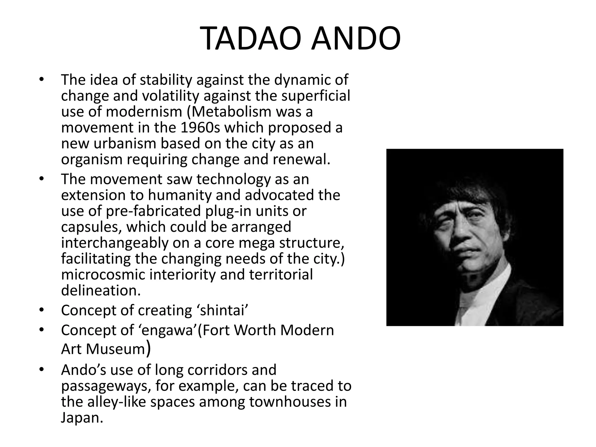 TADAO ANDO
• The idea of stability against the dynamic of
change and volatility against the superficial
use of modernism (Metabolism was a
movement in the 1960s which proposed a
new urbanism based on the city as an
organism requiring change and renewal.
• The movement saw technology as an
extension to humanity and advocated the
use of pre-fabricated plug-in units or
capsules, which could be arranged
interchangeably on a core mega structure,
facilitating the changing needs of the city.)
microcosmic interiority and territorial
delineation.
• Concept of creating ‘shintai’
• Concept of ‘engawa’(Fort Worth Modern
Art Museum)
• Ando’s use of long corridors and
passageways, for example, can be traced to
the alley-like spaces among townhouses in
Japan.
 
