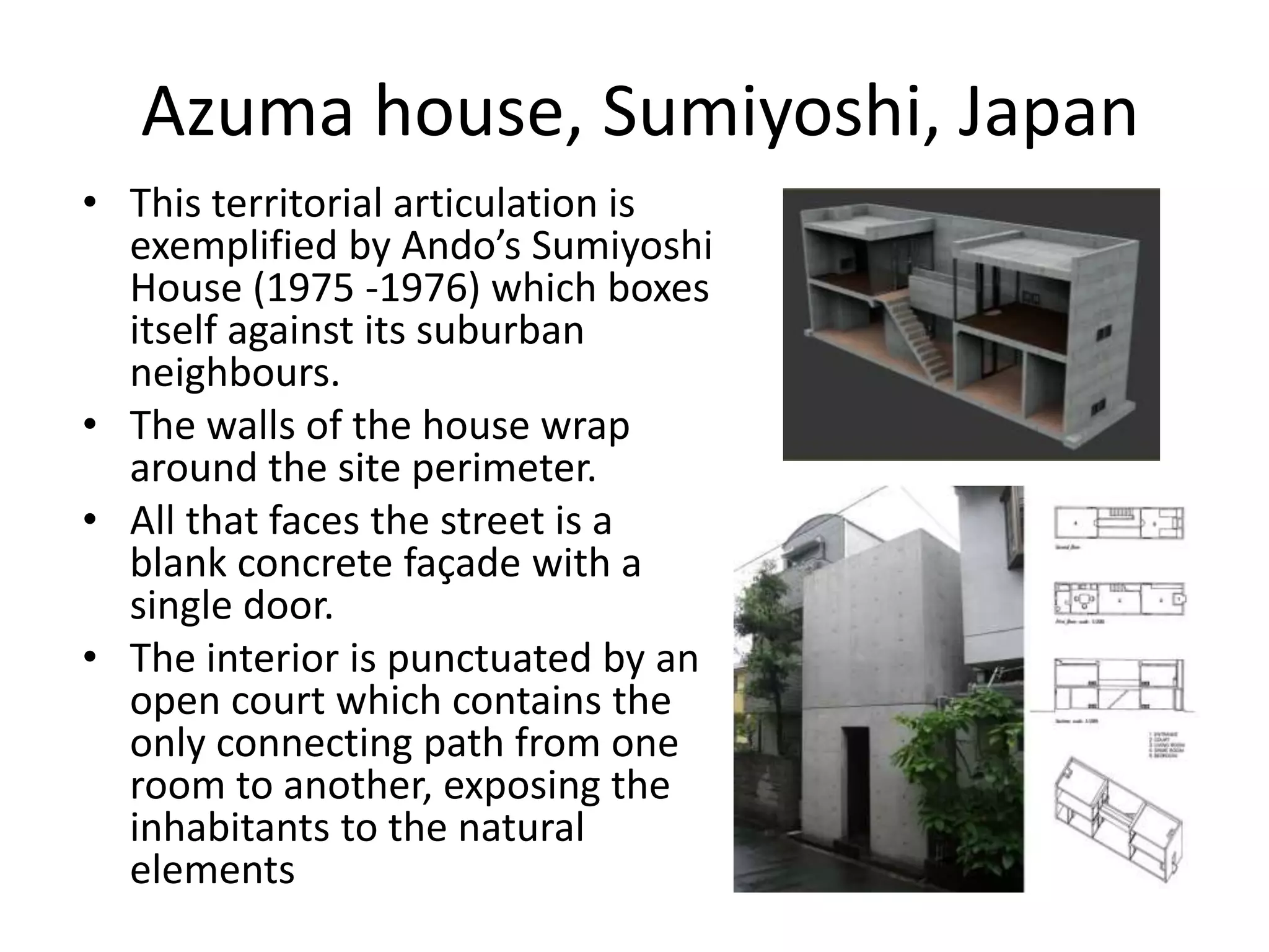 Azuma house, Sumiyoshi, Japan
• This territorial articulation is
exemplified by Ando’s Sumiyoshi
House (1975 -1976) which boxes
itself against its suburban
neighbours.
• The walls of the house wrap
around the site perimeter.
• All that faces the street is a
blank concrete façade with a
single door.
• The interior is punctuated by an
open court which contains the
only connecting path from one
room to another, exposing the
inhabitants to the natural
elements
 