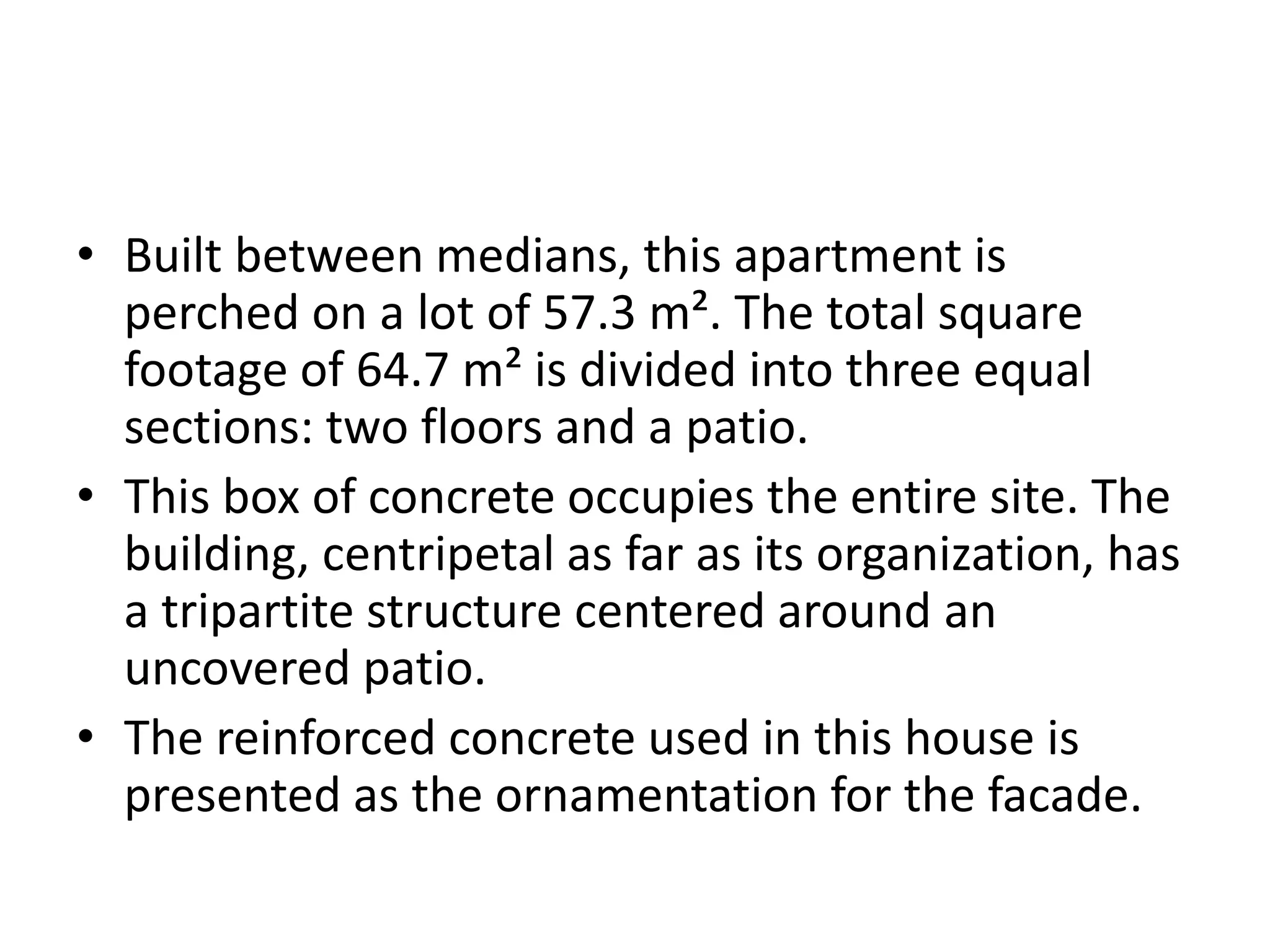 • Built between medians, this apartment is
perched on a lot of 57.3 m². The total square
footage of 64.7 m² is divided into three equal
sections: two floors and a patio.
• This box of concrete occupies the entire site. The
building, centripetal as far as its organization, has
a tripartite structure centered around an
uncovered patio.
• The reinforced concrete used in this house is
presented as the ornamentation for the facade.
 