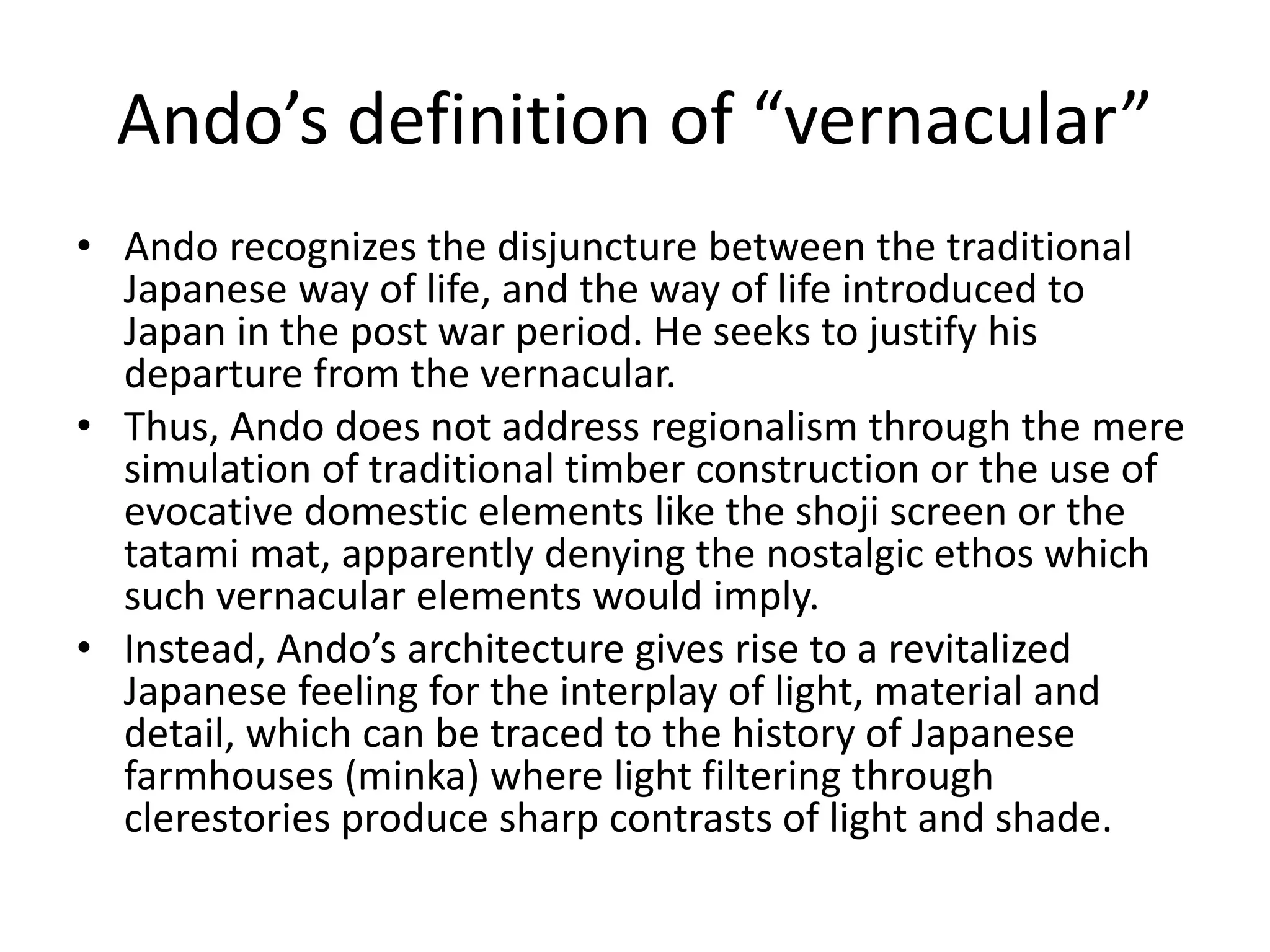 Ando’s definition of “vernacular”
• Ando recognizes the disjuncture between the traditional
Japanese way of life, and the way of life introduced to
Japan in the post war period. He seeks to justify his
departure from the vernacular.
• Thus, Ando does not address regionalism through the mere
simulation of traditional timber construction or the use of
evocative domestic elements like the shoji screen or the
tatami mat, apparently denying the nostalgic ethos which
such vernacular elements would imply.
• Instead, Ando’s architecture gives rise to a revitalized
Japanese feeling for the interplay of light, material and
detail, which can be traced to the history of Japanese
farmhouses (minka) where light filtering through
clerestories produce sharp contrasts of light and shade.
 