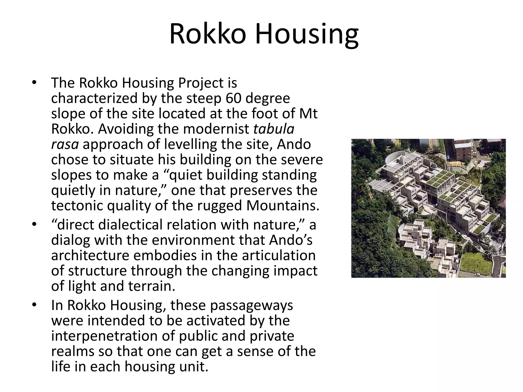 Rokko Housing
• The Rokko Housing Project is
characterized by the steep 60 degree
slope of the site located at the foot of Mt
Rokko. Avoiding the modernist tabula
rasa approach of levelling the site, Ando
chose to situate his building on the severe
slopes to make a “quiet building standing
quietly in nature,” one that preserves the
tectonic quality of the rugged Mountains.
• “direct dialectical relation with nature,” a
dialog with the environment that Ando’s
architecture embodies in the articulation
of structure through the changing impact
of light and terrain.
• In Rokko Housing, these passageways
were intended to be activated by the
interpenetration of public and private
realms so that one can get a sense of the
life in each housing unit.
 