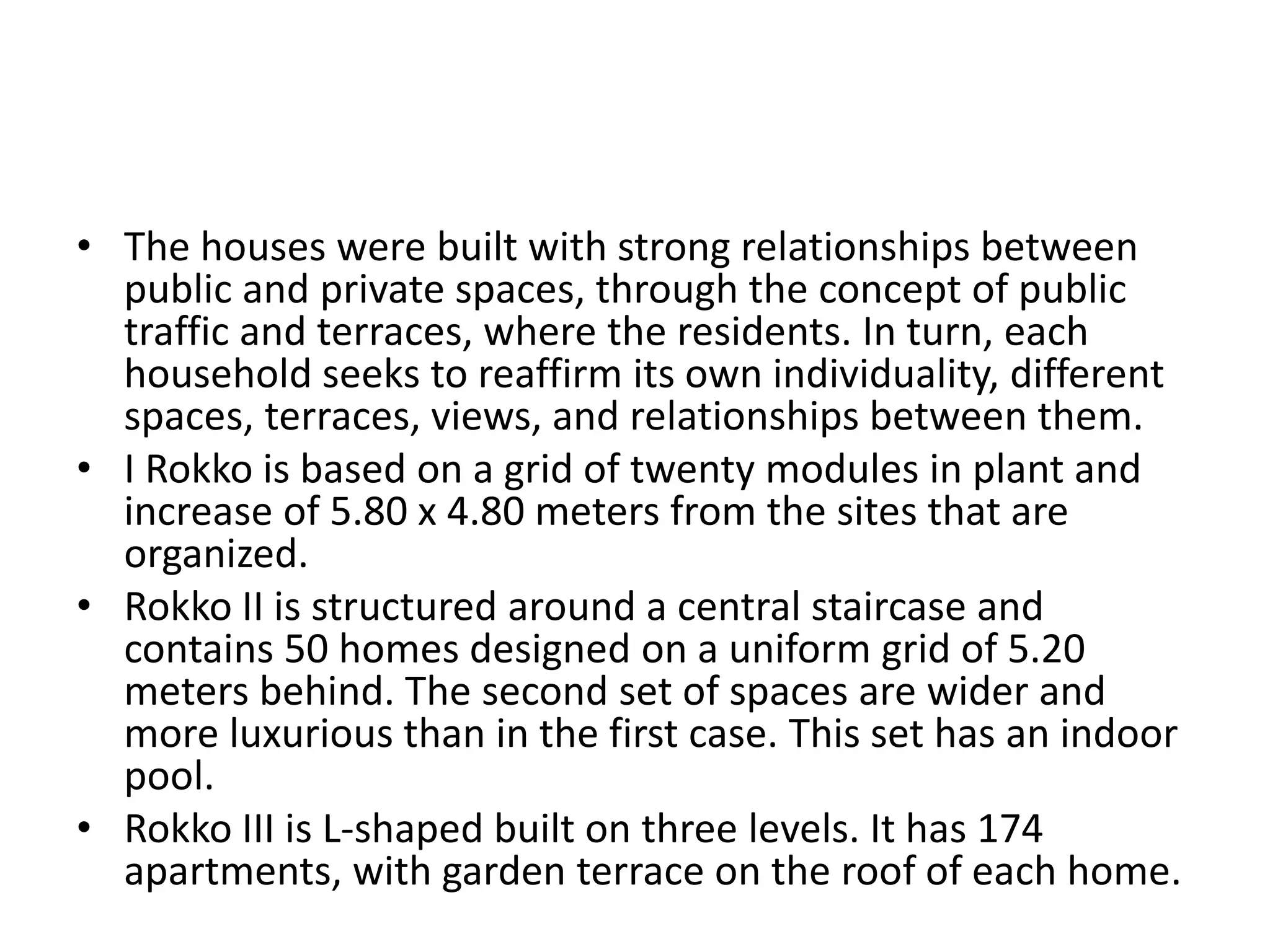 • The houses were built with strong relationships between
public and private spaces, through the concept of public
traffic and terraces, where the residents. In turn, each
household seeks to reaffirm its own individuality, different
spaces, terraces, views, and relationships between them.
• I Rokko is based on a grid of twenty modules in plant and
increase of 5.80 x 4.80 meters from the sites that are
organized.
• Rokko II is structured around a central staircase and
contains 50 homes designed on a uniform grid of 5.20
meters behind. The second set of spaces are wider and
more luxurious than in the first case. This set has an indoor
pool.
• Rokko III is L-shaped built on three levels. It has 174
apartments, with garden terrace on the roof of each home.
 