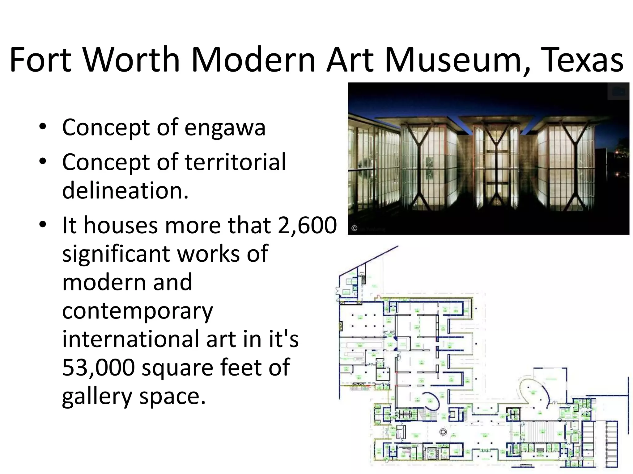 Fort Worth Modern Art Museum, Texas
• Concept of engawa
• Concept of territorial
delineation.
• It houses more that 2,600
significant works of
modern and
contemporary
international art in it's
53,000 square feet of
gallery space.
 