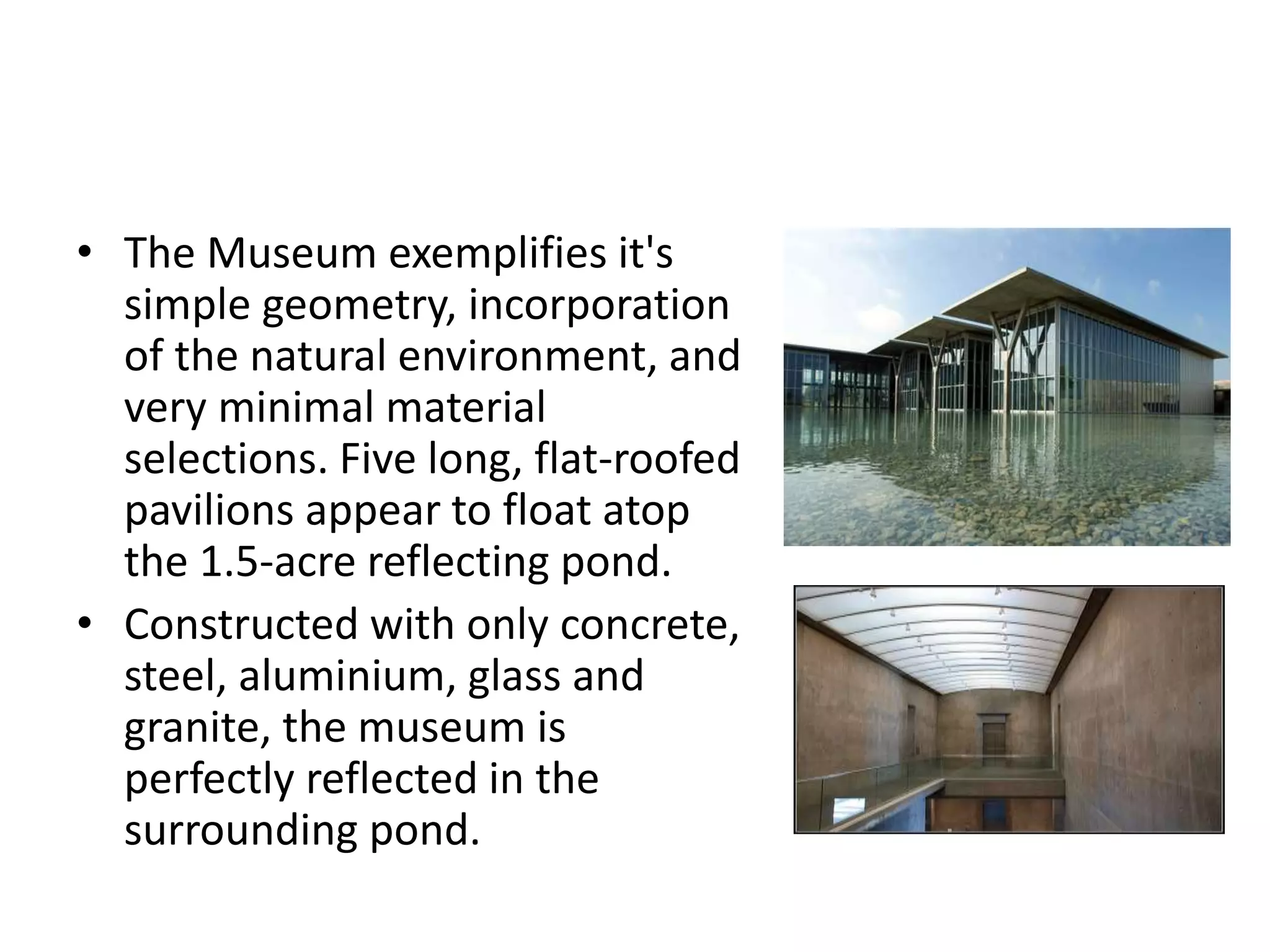 • The Museum exemplifies it's
simple geometry, incorporation
of the natural environment, and
very minimal material
selections. Five long, flat-roofed
pavilions appear to float atop
the 1.5-acre reflecting pond.
• Constructed with only concrete,
steel, aluminium, glass and
granite, the museum is
perfectly reflected in the
surrounding pond.
 