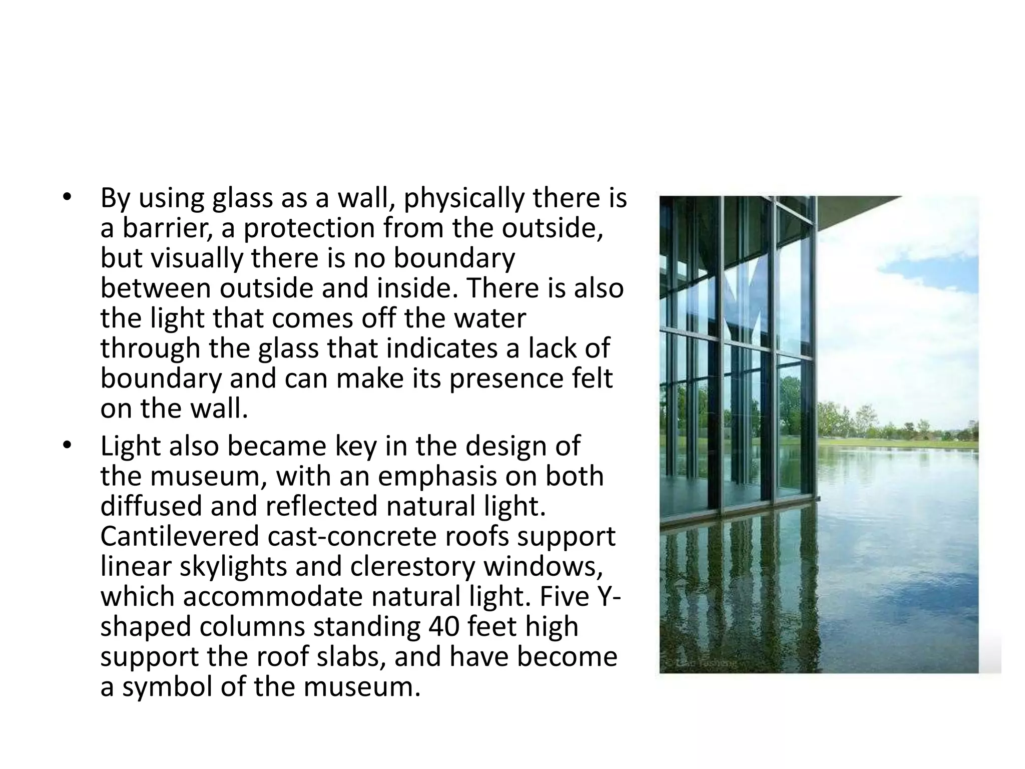 • By using glass as a wall, physically there is
a barrier, a protection from the outside,
but visually there is no boundary
between outside and inside. There is also
the light that comes off the water
through the glass that indicates a lack of
boundary and can make its presence felt
on the wall.
• Light also became key in the design of
the museum, with an emphasis on both
diffused and reflected natural light.
Cantilevered cast-concrete roofs support
linear skylights and clerestory windows,
which accommodate natural light. Five Y-
shaped columns standing 40 feet high
support the roof slabs, and have become
a symbol of the museum.
 