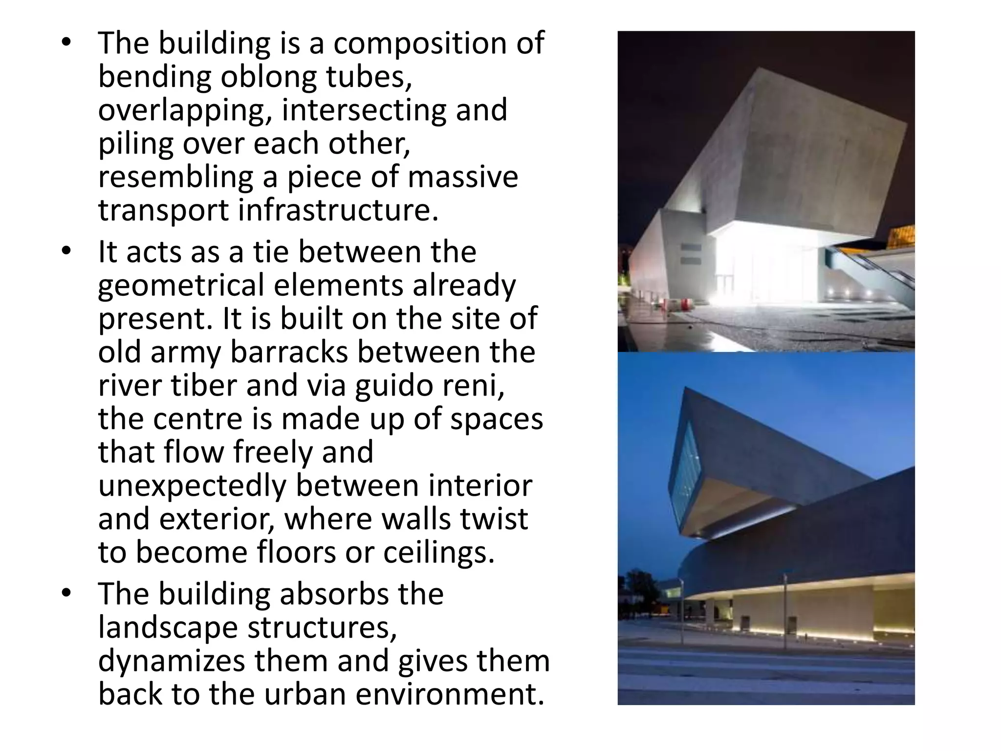 • The building is a composition of
bending oblong tubes,
overlapping, intersecting and
piling over each other,
resembling a piece of massive
transport infrastructure.
• It acts as a tie between the
geometrical elements already
present. It is built on the site of
old army barracks between the
river tiber and via guido reni,
the centre is made up of spaces
that flow freely and
unexpectedly between interior
and exterior, where walls twist
to become floors or ceilings.
• The building absorbs the
landscape structures,
dynamizes them and gives them
back to the urban environment.
 