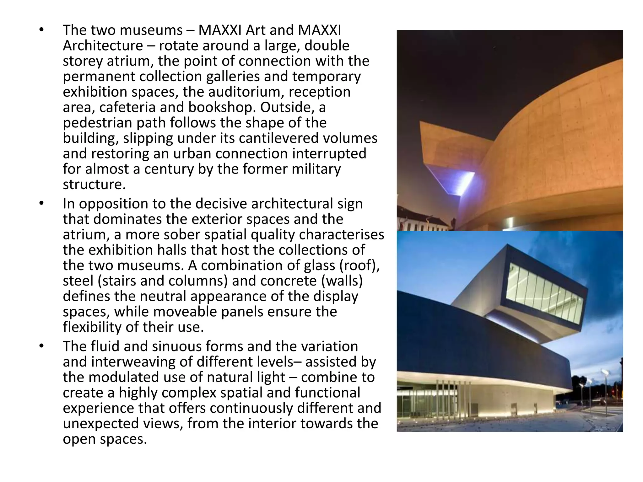 • The two museums – MAXXI Art and MAXXI
Architecture – rotate around a large, double
storey atrium, the point of connection with the
permanent collection galleries and temporary
exhibition spaces, the auditorium, reception
area, cafeteria and bookshop. Outside, a
pedestrian path follows the shape of the
building, slipping under its cantilevered volumes
and restoring an urban connection interrupted
for almost a century by the former military
structure.
• In opposition to the decisive architectural sign
that dominates the exterior spaces and the
atrium, a more sober spatial quality characterises
the exhibition halls that host the collections of
the two museums. A combination of glass (roof),
steel (stairs and columns) and concrete (walls)
defines the neutral appearance of the display
spaces, while moveable panels ensure the
flexibility of their use.
• The fluid and sinuous forms and the variation
and interweaving of different levels– assisted by
the modulated use of natural light – combine to
create a highly complex spatial and functional
experience that offers continuously different and
unexpected views, from the interior towards the
open spaces.
 