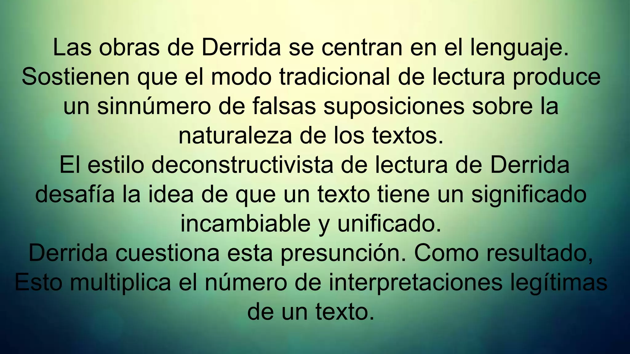 Las obras de Derrida se centran en el lenguaje.
Sostienen que el modo tradicional de lectura produce
    un sinnúmero de falsas suposiciones sobre la
                naturaleza de los textos.
    El estilo deconstructivista de lectura de Derrida
 desafía la idea de que un texto tiene un significado
                incambiable y unificado.
 Derrida cuestiona esta presunción. Como resultado,
Esto multiplica el número de interpretaciones legítimas
                      de un texto.
 