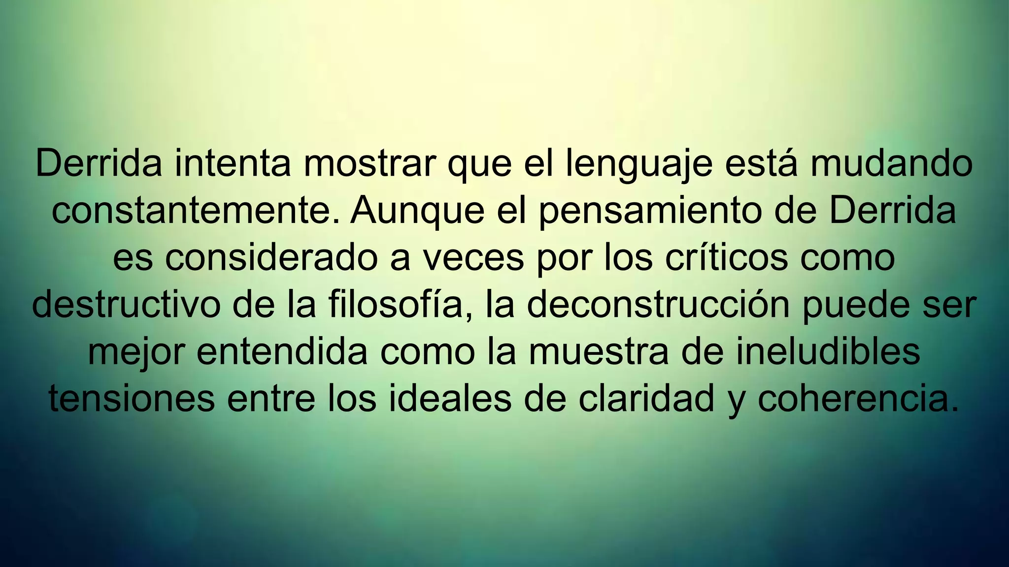 Derrida intenta mostrar que el lenguaje está mudando
 constantemente. Aunque el pensamiento de Derrida
     es considerado a veces por los críticos como
destructivo de la filosofía, la deconstrucción puede ser
   mejor entendida como la muestra de ineludibles
 tensiones entre los ideales de claridad y coherencia.
 