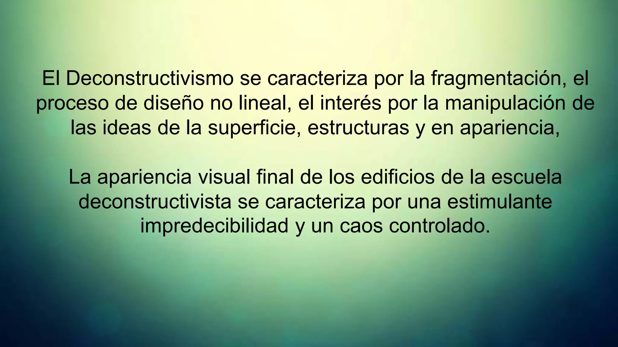 El Deconstructivismo se caracteriza por la fragmentación, el
proceso de diseño no lineal, el interés por la manipulación de
    las ideas de la superficie, estructuras y en apariencia,

   La apariencia visual final de los edificios de la escuela
    deconstructivista se caracteriza por una estimulante
          impredecibilidad y un caos controlado.
 