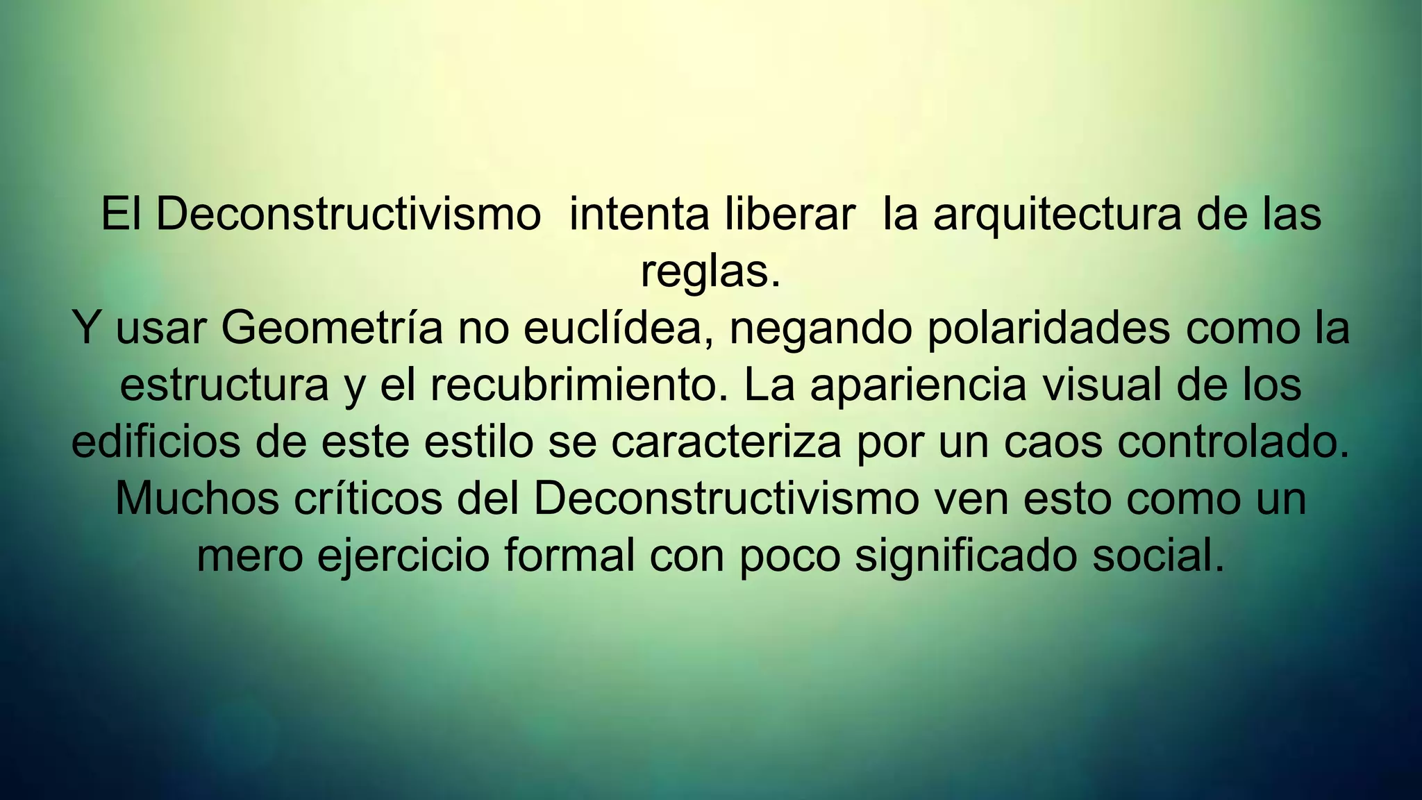 El Deconstructivismo intenta liberar la arquitectura de las
                             reglas.
Y usar Geometría no euclídea, negando polaridades como la
  estructura y el recubrimiento. La apariencia visual de los
edificios de este estilo se caracteriza por un caos controlado.
  Muchos críticos del Deconstructivismo ven esto como un
       mero ejercicio formal con poco significado social.
 