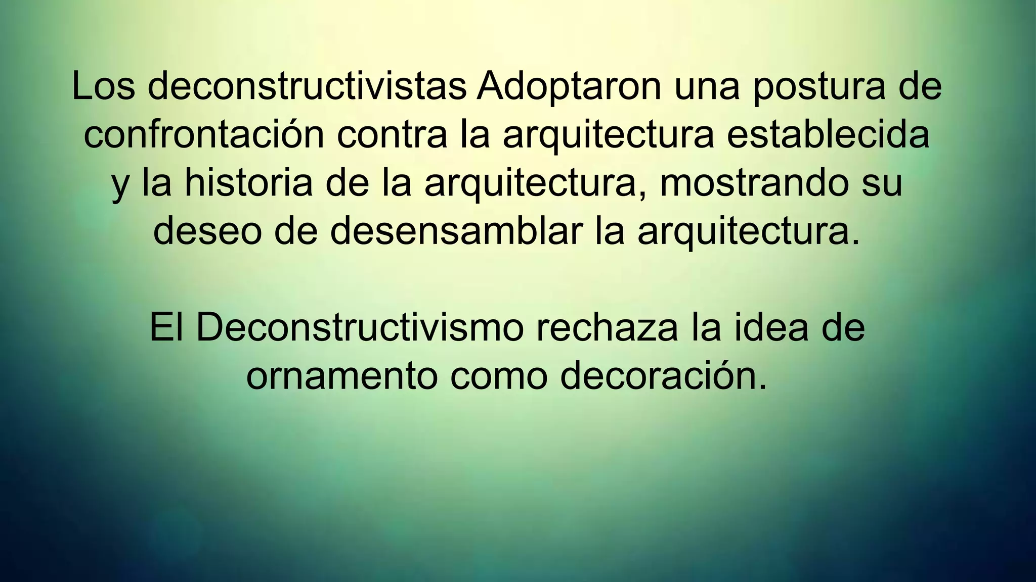 Los deconstructivistas Adoptaron una postura de
 confrontación contra la arquitectura establecida
  y la historia de la arquitectura, mostrando su
     deseo de desensamblar la arquitectura.

    El Deconstructivismo rechaza la idea de
         ornamento como decoración.
 