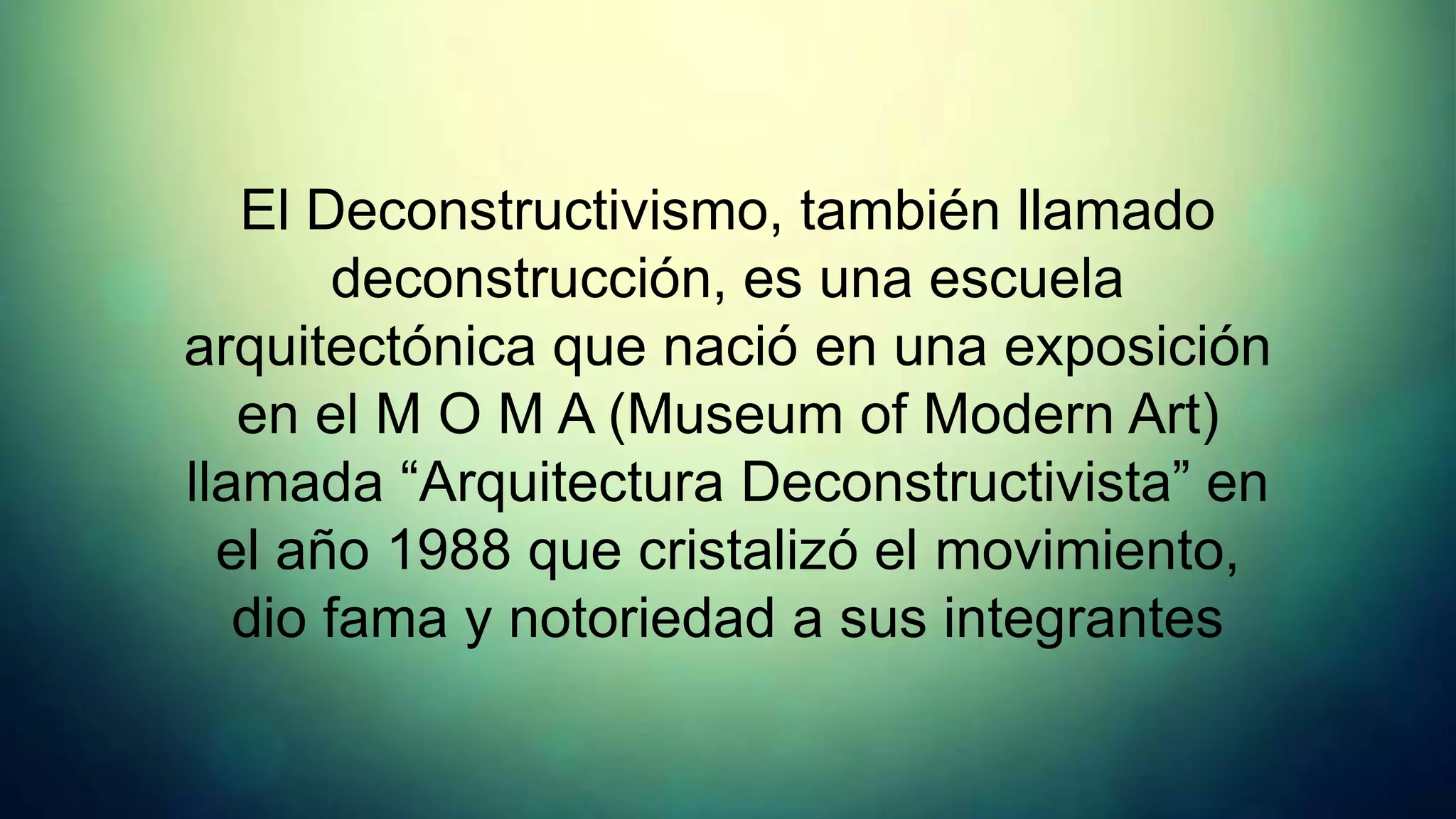 El Deconstructivismo, también llamado
        deconstrucción, es una escuela
arquitectónica que nació en una exposición
   en el M O M A (Museum of Modern Art)
llamada “Arquitectura Deconstructivista” en
  el año 1988 que cristalizó el movimiento,
   dio fama y notoriedad a sus integrantes
 