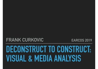 DECONSTRUCT TO CONSTRUCT:
VISUAL & MEDIA ANALYSIS
FRANK CURKOVIC EARCOS 2019
 