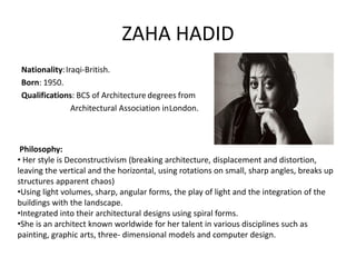 ZAHA HADID
Nationality:Iraqi-British.
Born: 1950.
Qualifications: BCS of Architecture degrees from
Architectural Association inLondon.
Philosophy:
• Her style is Deconstructivism (breaking architecture, displacement and distortion,
leaving the vertical and the horizontal, using rotations on small, sharp angles, breaks up
structures apparent chaos)
•Using light volumes, sharp, angular forms, the play of light and the integration of the
buildings with the landscape.
•Integrated into their architectural designs using spiral forms.
•She is an architect known worldwide for her talent in various disciplines such as
painting, graphic arts, three- dimensional models and computer design.
 