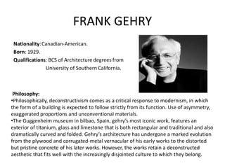 FRANK GEHRY
Nationality:Canadian-American.
Born: 1929.
Qualifications: BCS of Architecture degrees from
University of Southern California.
Philosophy:
•Philosophically, deconstructivism comes as a critical response to modernism, in which
the form of a building is expected to follow strictly from its function. Use of asymmetry,
exaggerated proportions and unconventional materials.
•The Guggenheim museum in bilbao, Spain, gehry’s most iconic work, features an
exterior of titanium, glass and limestone that is both rectangular and traditional and also
dramatically curved and folded. Gehry’s architecture has undergone a marked evolution
from the plywood and corrugated-metal vernacular of his early works to the distorted
but pristine concrete of his later works. However, the works retain a deconstructed
aesthetic that fits well with the increasingly disjointed culture to which they belong.
 